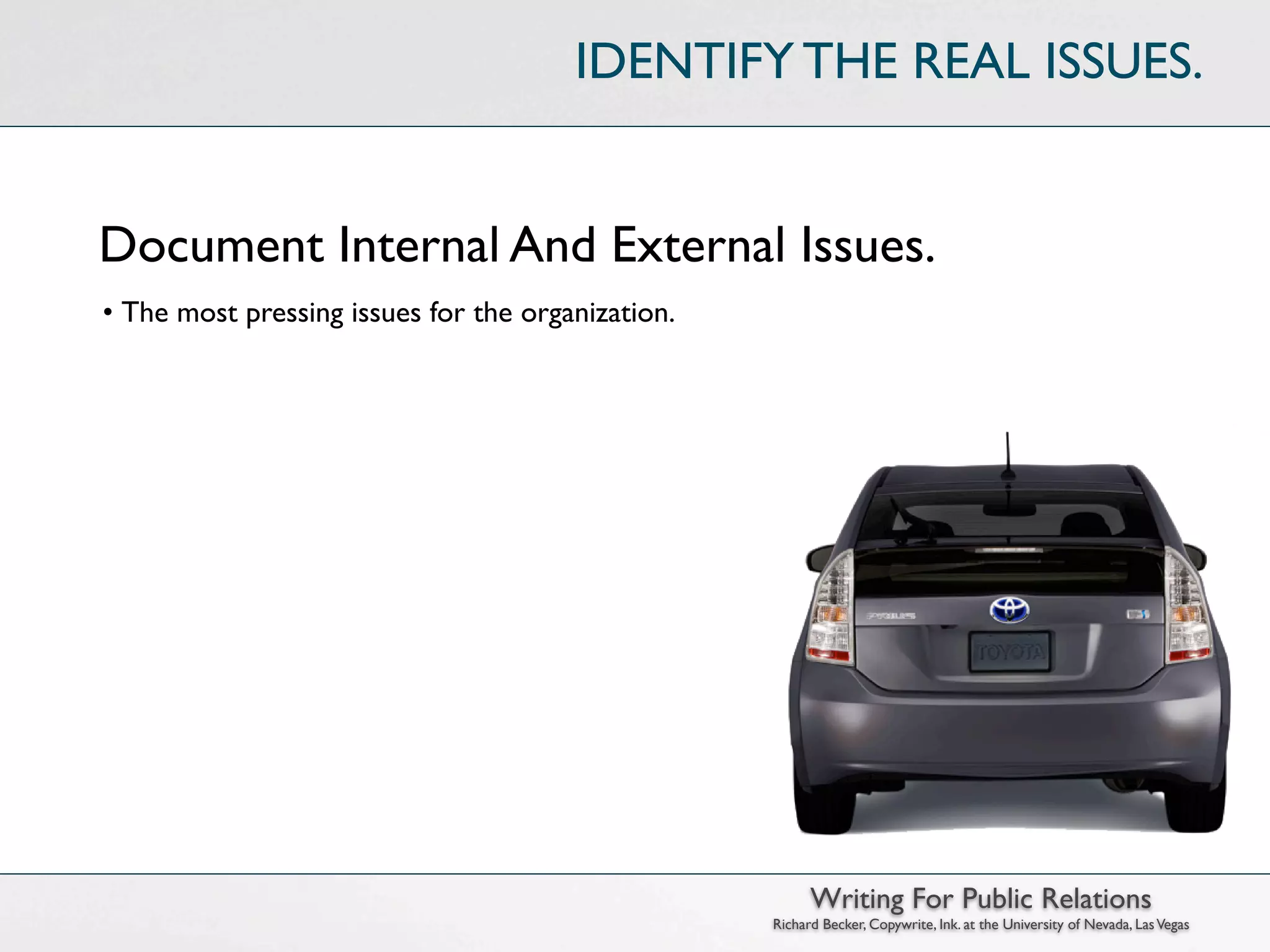 IDENTIFY THE REAL ISSUES.


Document Internal And External Issues.
• The most pressing issues for the organization.




                                                         Writing For Public Relations
                                                   Richard Becker, Copywrite, Ink. at the University of Nevada, Las Vegas
 