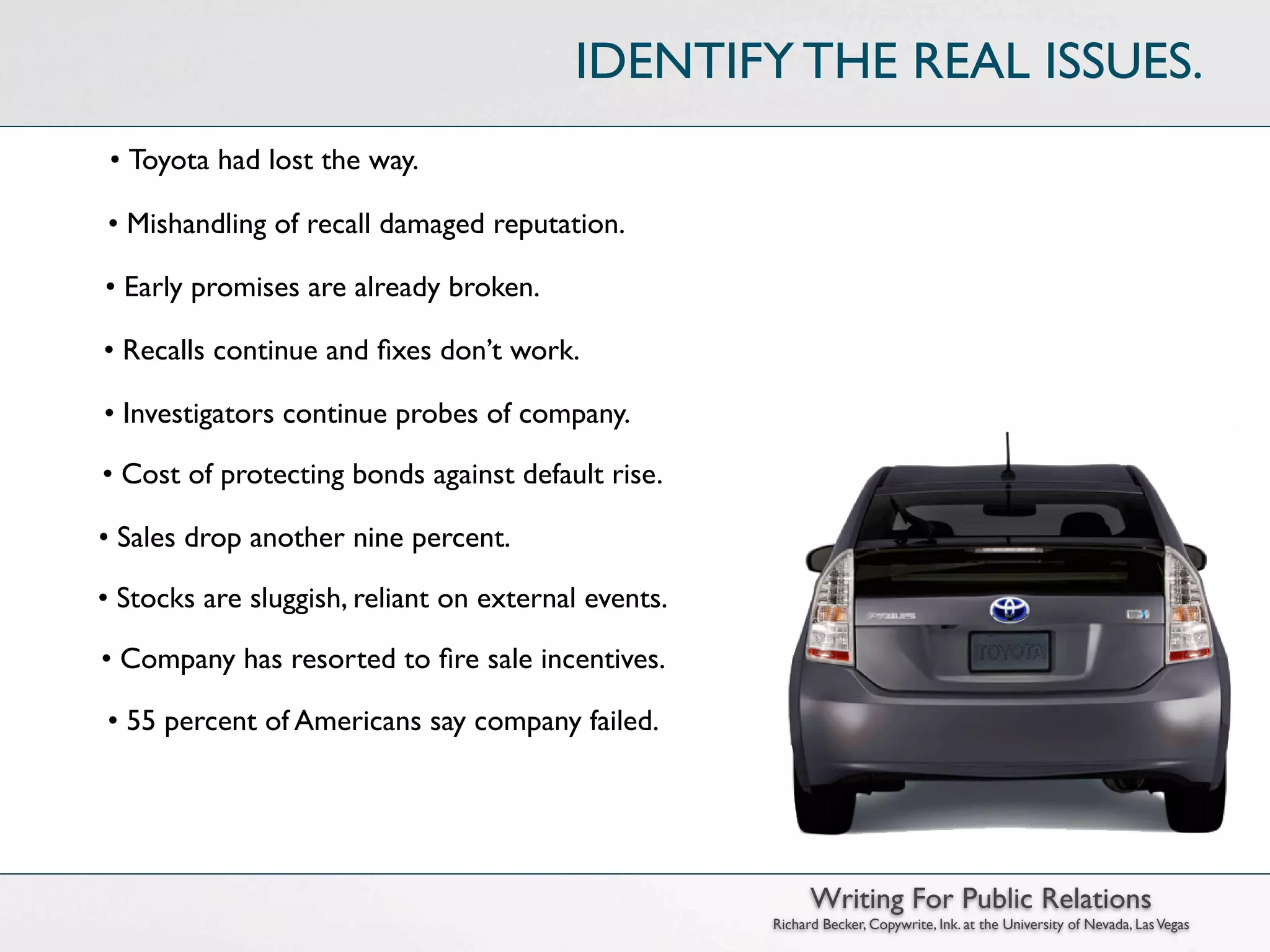 IDENTIFY THE REAL ISSUES.
 • Toyota had lost the way.

• Mishandling of recall damaged reputation.

• Early promises are already broken.

• Recalls continue and ﬁxes don’t work.

• Investigators continue probes of company.

• Cost of protecting bonds against default rise.

• Sales drop another nine percent.

• Stocks are sluggish, reliant on external events.

• Company has resorted to ﬁre sale incentives.

• 55 percent of Americans say company failed.




                                                           Writing For Public Relations
                                                     Richard Becker, Copywrite, Ink. at the University of Nevada, Las Vegas
 