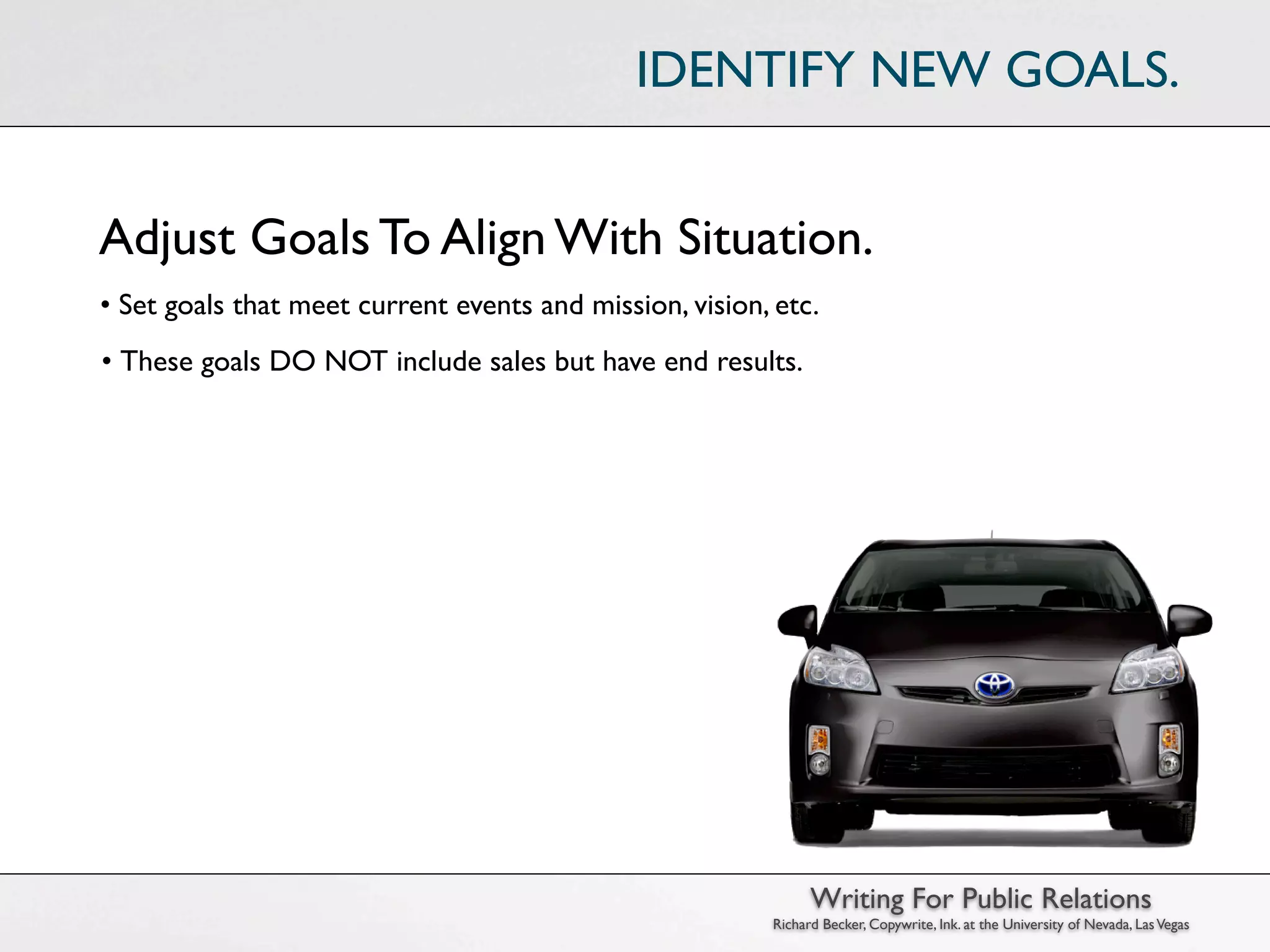 IDENTIFY NEW GOALS.


Adjust Goals To Align With Situation.
• Set goals that meet current events and mission, vision, etc.
• These goals DO NOT include sales but have end results.




                                                                Writing For Public Relations
                                                          Richard Becker, Copywrite, Ink. at the University of Nevada, Las Vegas
 