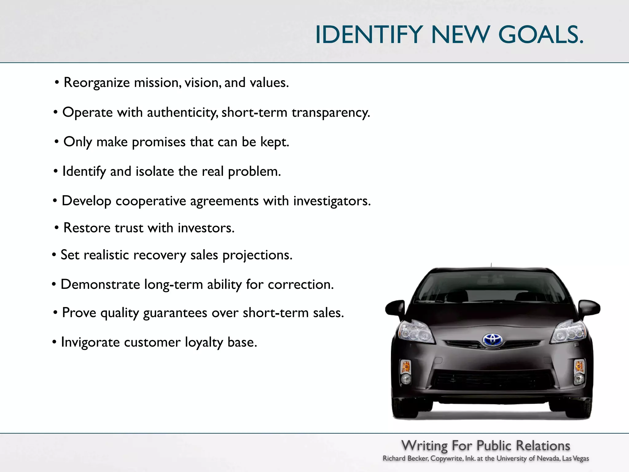 IDENTIFY NEW GOALS.
• Reorganize mission, vision, and values.

• Operate with authenticity, short-term transparency.

• Only make promises that can be kept.

• Identify and isolate the real problem.

• Develop cooperative agreements with investigators.
• Restore trust with investors.
• Set realistic recovery sales projections.

• Demonstrate long-term ability for correction.
• Prove quality guarantees over short-term sales.

• Invigorate customer loyalty base.




                                                              Writing For Public Relations
                                                        Richard Becker, Copywrite, Ink. at the University of Nevada, Las Vegas
 