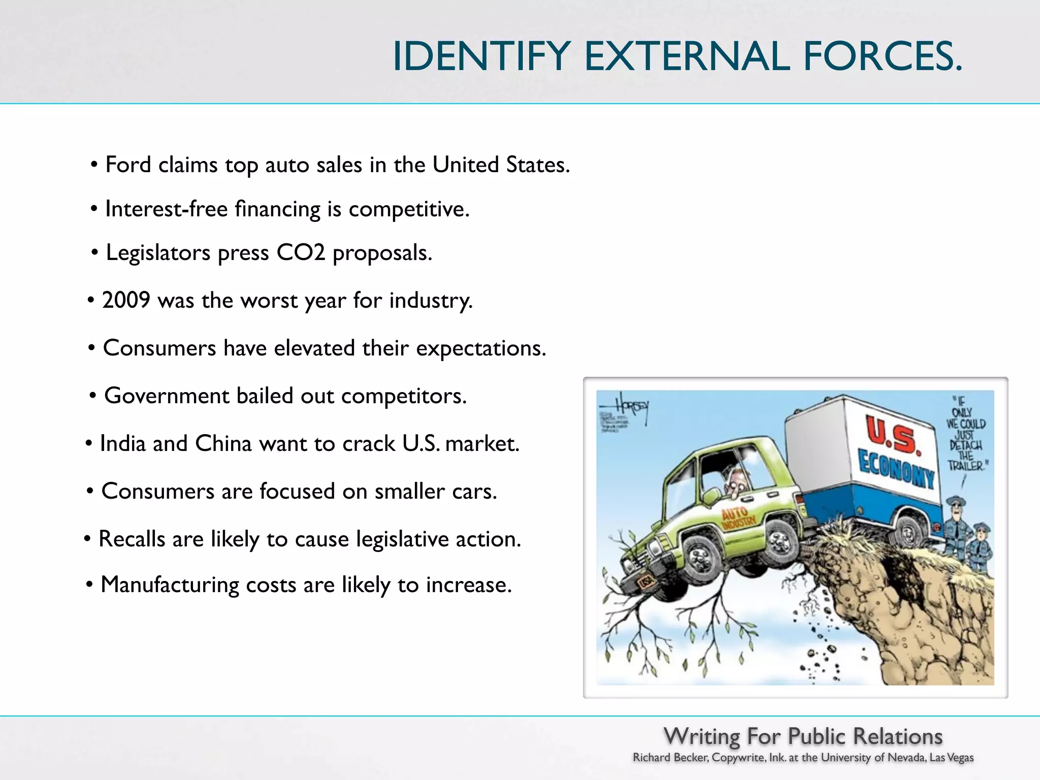 IDENTIFY EXTERNAL FORCES.

• Ford claims top auto sales in the United States.
• Interest-free ﬁnancing is competitive.
• Legislators press CO2 proposals.
• 2009 was the worst year for industry.
• Consumers have elevated their expectations.
• Government bailed out competitors.
• India and China want to crack U.S. market.
• Consumers are focused on smaller cars.
• Recalls are likely to cause legislative action.
• Manufacturing costs are likely to increase.




                                                           Writing For Public Relations
                                                     Richard Becker, Copywrite, Ink. at the University of Nevada, Las Vegas
 