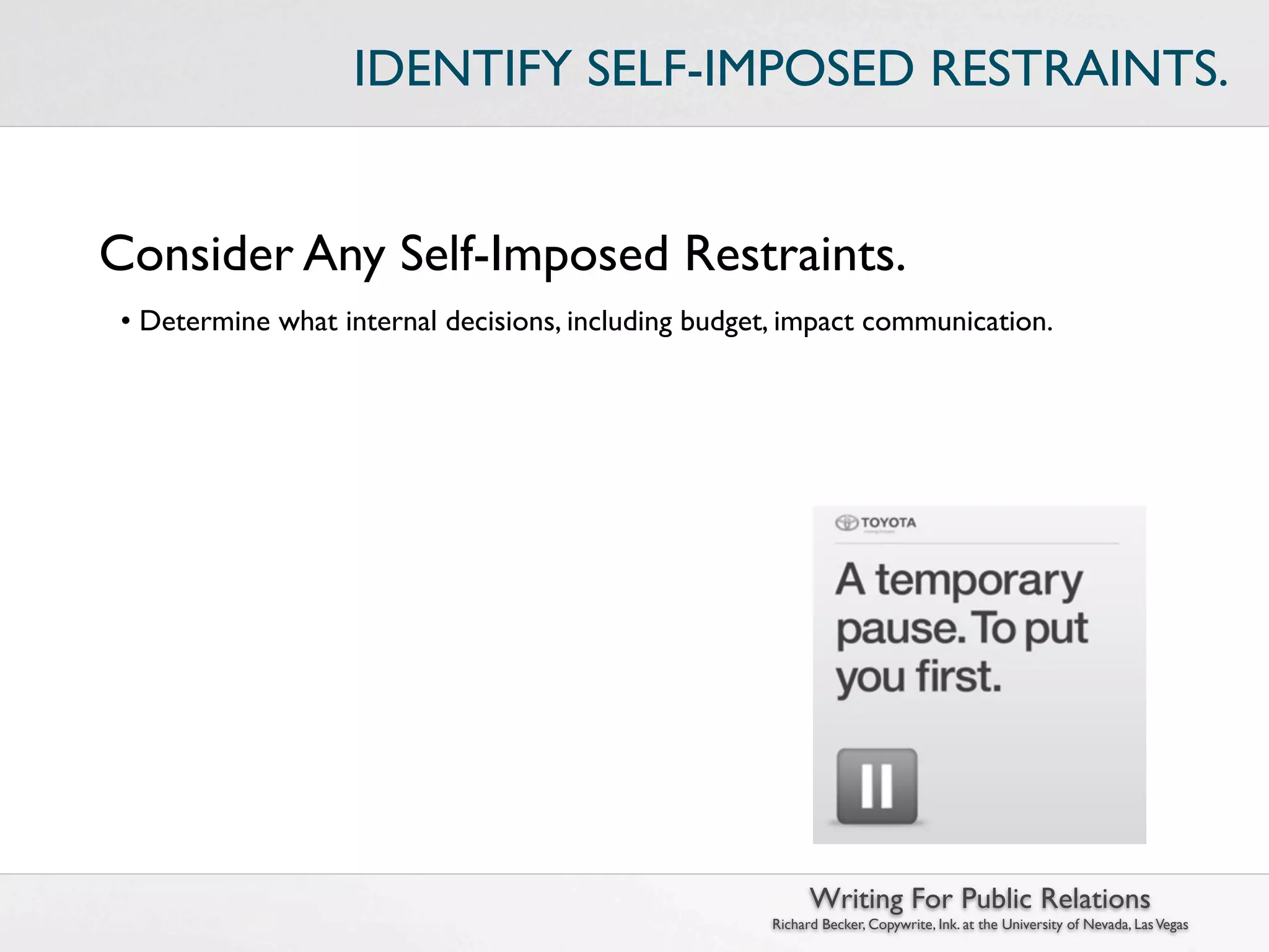 IDENTIFY SELF-IMPOSED RESTRAINTS.


Consider Any Self-Imposed Restraints.
 • Determine what internal decisions, including budget, impact communication.




                                                            Writing For Public Relations
                                                      Richard Becker, Copywrite, Ink. at the University of Nevada, Las Vegas
 