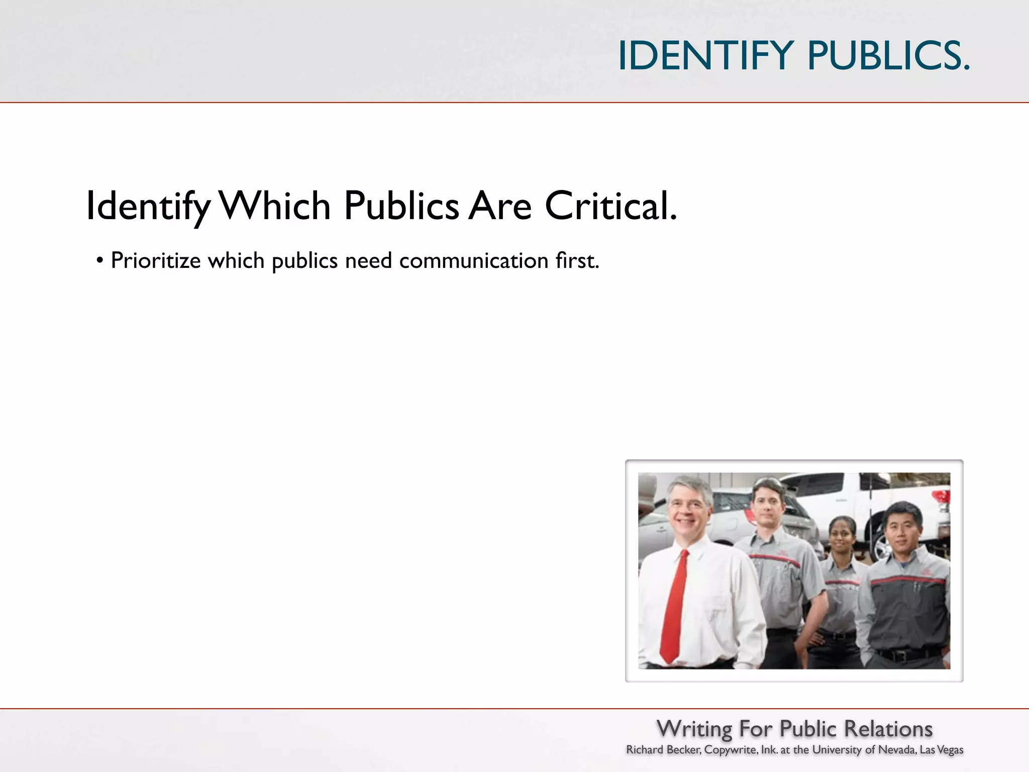 IDENTIFY PUBLICS.


Identify Which Publics Are Critical.
• Prioritize which publics need communication ﬁrst.




                                                            Writing For Public Relations
                                                      Richard Becker, Copywrite, Ink. at the University of Nevada, Las Vegas
 