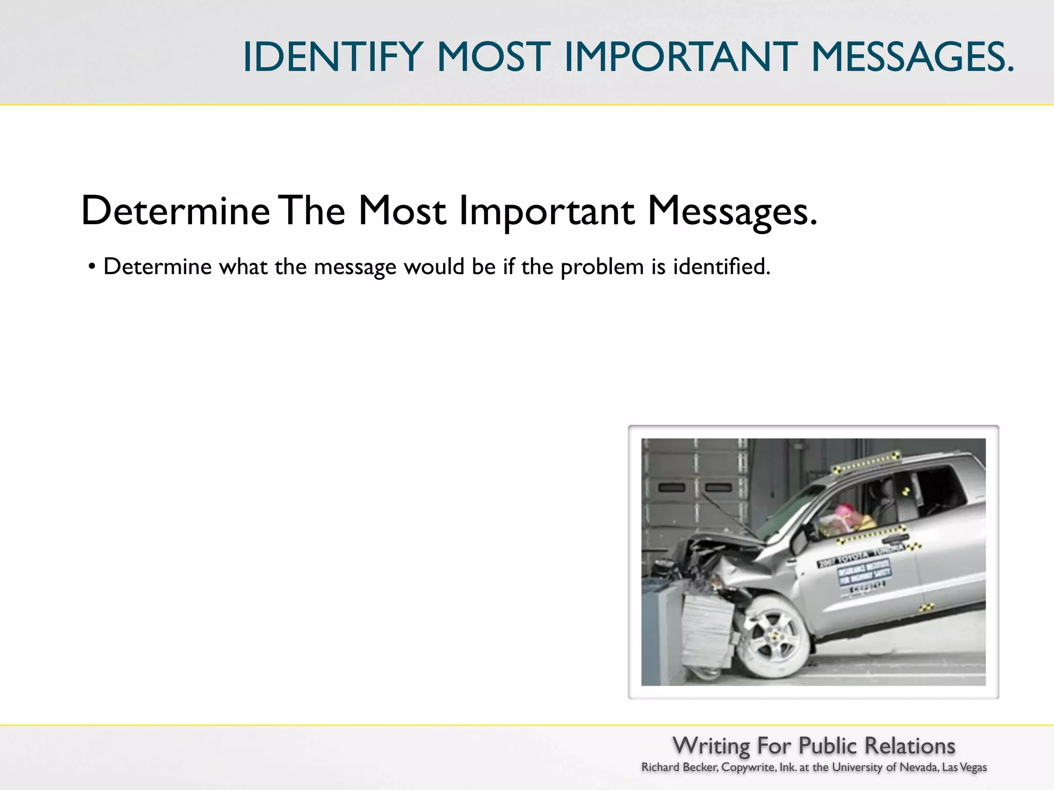 IDENTIFY MOST IMPORTANT MESSAGES.


Determine The Most Important Messages.
• Determine what the message would be if the problem is identiﬁed.




                                                           Writing For Public Relations
                                                     Richard Becker, Copywrite, Ink. at the University of Nevada, Las Vegas
 