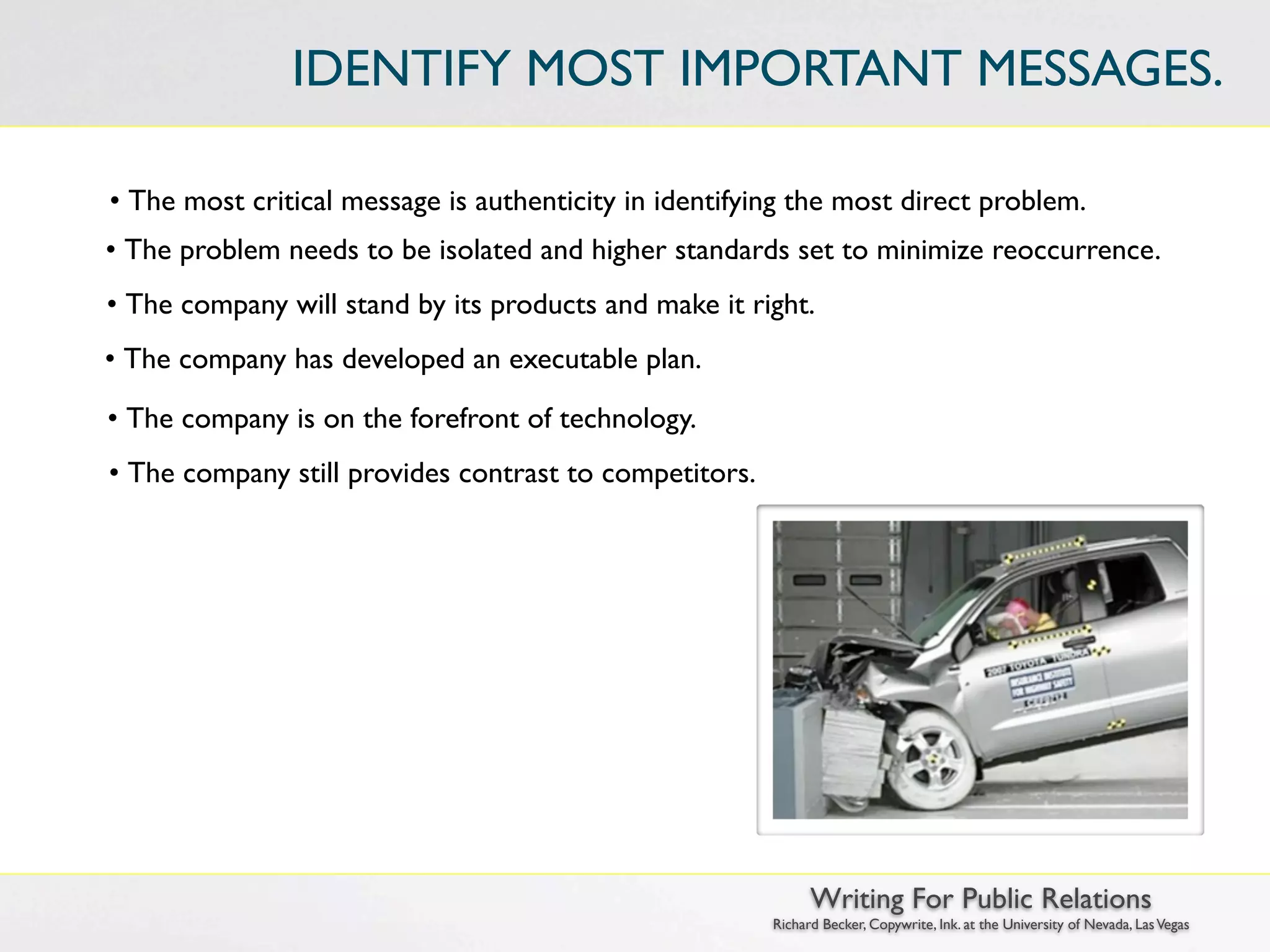 IDENTIFY MOST IMPORTANT MESSAGES.

• The most critical message is authenticity in identifying the most direct problem.
• The problem needs to be isolated and higher standards set to minimize reoccurrence.
• The company will stand by its products and make it right.
• The company has developed an executable plan.

• The company is on the forefront of technology.
• The company still provides contrast to competitors.




                                                              Writing For Public Relations
                                                        Richard Becker, Copywrite, Ink. at the University of Nevada, Las Vegas
 