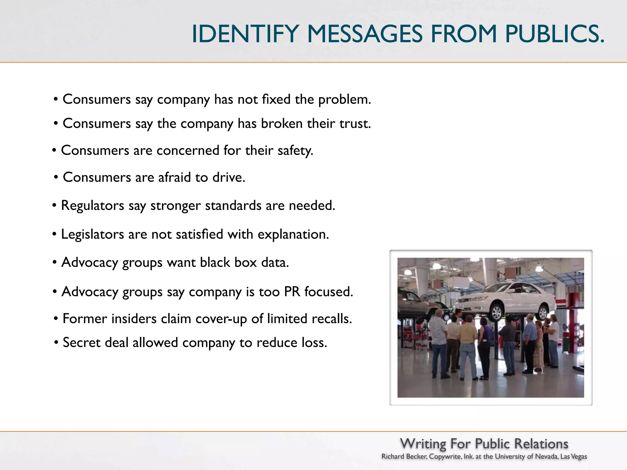 IDENTIFY MESSAGES FROM PUBLICS.

• Consumers say company has not ﬁxed the problem.
• Consumers say the company has broken their trust.
• Consumers are concerned for their safety.
• Consumers are afraid to drive.
• Regulators say stronger standards are needed.
• Legislators are not satisﬁed with explanation.
• Advocacy groups want black box data.

• Advocacy groups say company is too PR focused.
• Former insiders claim cover-up of limited recalls.
• Secret deal allowed company to reduce loss.




                                                             Writing For Public Relations
                                                       Richard Becker, Copywrite, Ink. at the University of Nevada, Las Vegas
 