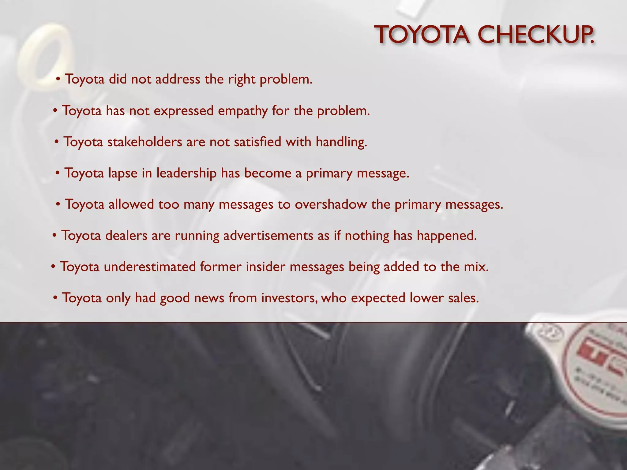 TOYOTA CHECKUP.
• Toyota did not address the right problem.

• Toyota has not expressed empathy for the problem.

• Toyota stakeholders are not satisﬁed with handling.

• Toyota lapse in leadership has become a primary message.

• Toyota allowed too many messages to overshadow the primary messages.

• Toyota dealers are running advertisements as if nothing has happened.

• Toyota underestimated former insider messages being added to the mix.

• Toyota only had good news from investors, who expected lower sales.
 