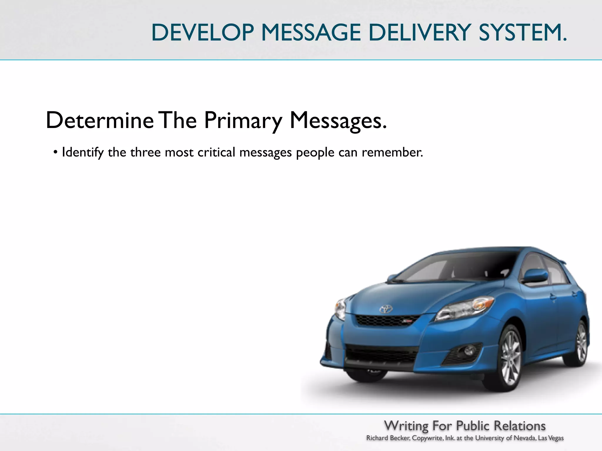 DEVELOP MESSAGE DELIVERY SYSTEM.


Determine The Primary Messages.
• Identify the three most critical messages people can remember.




                                                            Writing For Public Relations
                                                      Richard Becker, Copywrite, Ink. at the University of Nevada, Las Vegas
 