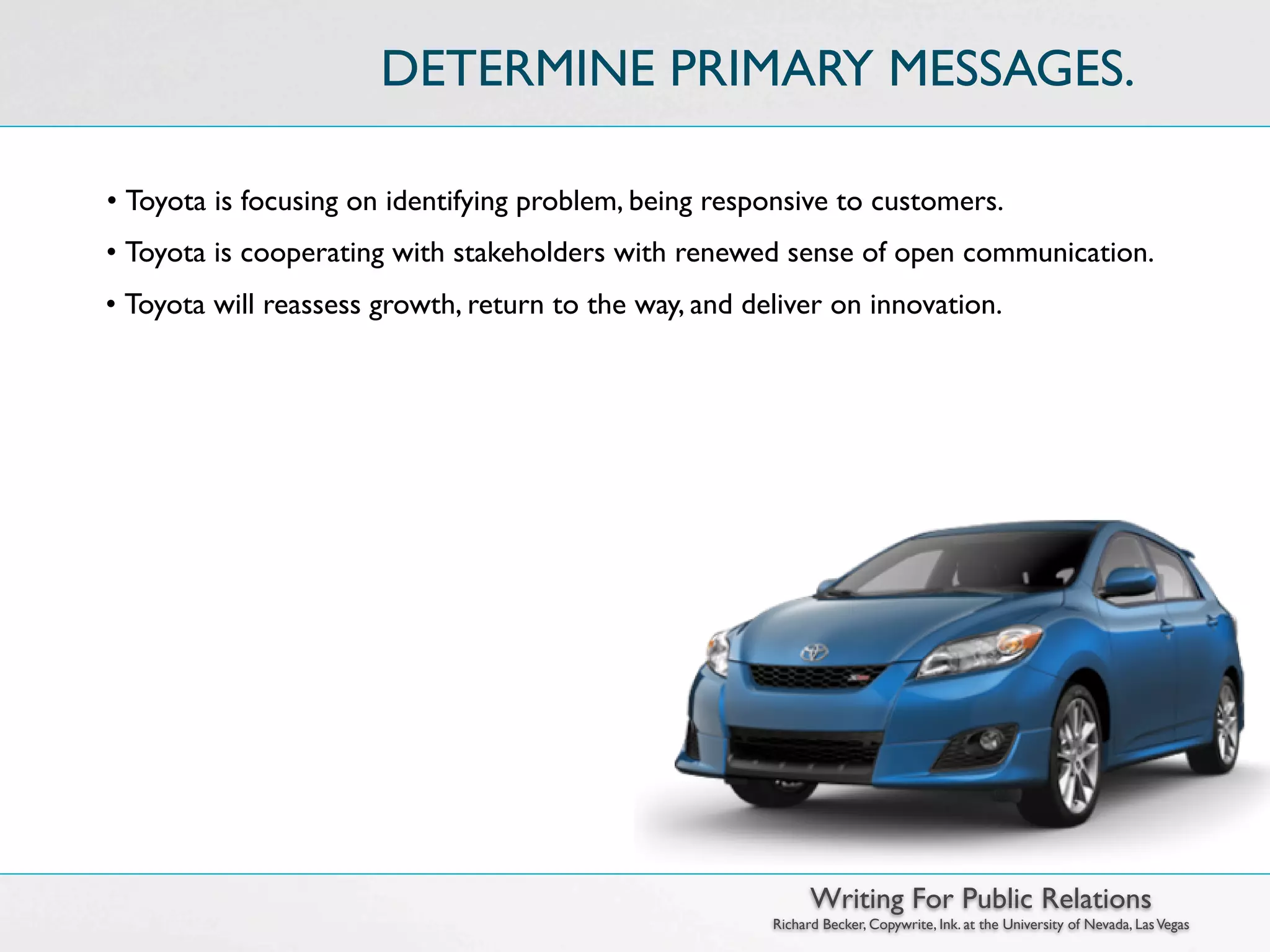 DETERMINE PRIMARY MESSAGES.

• Toyota is focusing on identifying problem, being responsive to customers.
• Toyota is cooperating with stakeholders with renewed sense of open communication.
• Toyota will reassess growth, return to the way, and deliver on innovation.




                                                              Writing For Public Relations
                                                        Richard Becker, Copywrite, Ink. at the University of Nevada, Las Vegas
 