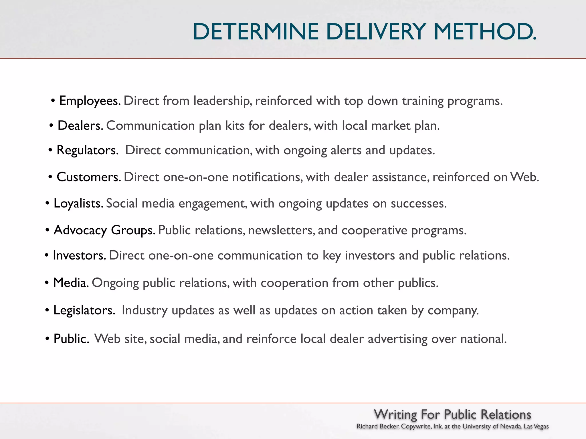 DETERMINE DELIVERY METHOD.

 • Employees. Direct from leadership, reinforced with top down training programs.
• Dealers. Communication plan kits for dealers, with local market plan.
• Regulators. Direct communication, with ongoing alerts and updates.
• Customers. Direct one-on-one notiﬁcations, with dealer assistance, reinforced on Web.
• Loyalists. Social media engagement, with ongoing updates on successes.
• Advocacy Groups. Public relations, newsletters, and cooperative programs.
• Investors. Direct one-on-one communication to key investors and public relations.

• Media. Ongoing public relations, with cooperation from other publics.

• Legislators. Industry updates as well as updates on action taken by company.

• Public. Web site, social media, and reinforce local dealer advertising over national.




                                                                Writing For Public Relations
                                                          Richard Becker, Copywrite, Ink. at the University of Nevada, Las Vegas
 