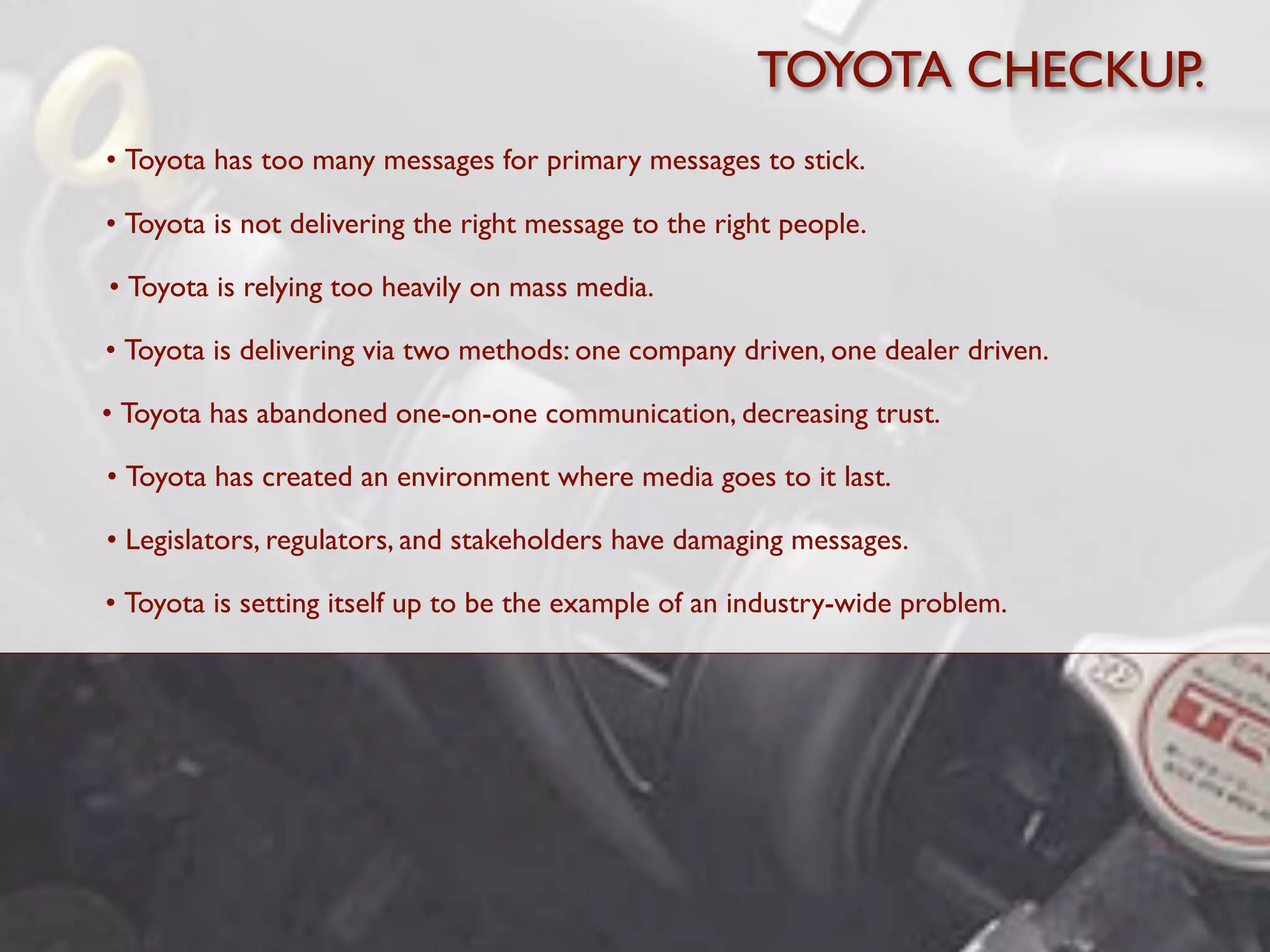 TOYOTA CHECKUP.
• Toyota has too many messages for primary messages to stick.

• Toyota is not delivering the right message to the right people.

• Toyota is relying too heavily on mass media.

• Toyota is delivering via two methods: one company driven, one dealer driven.

• Toyota has abandoned one-on-one communication, decreasing trust.

• Toyota has created an environment where media goes to it last.

• Legislators, regulators, and stakeholders have damaging messages.

• Toyota is setting itself up to be the example of an industry-wide problem.
 