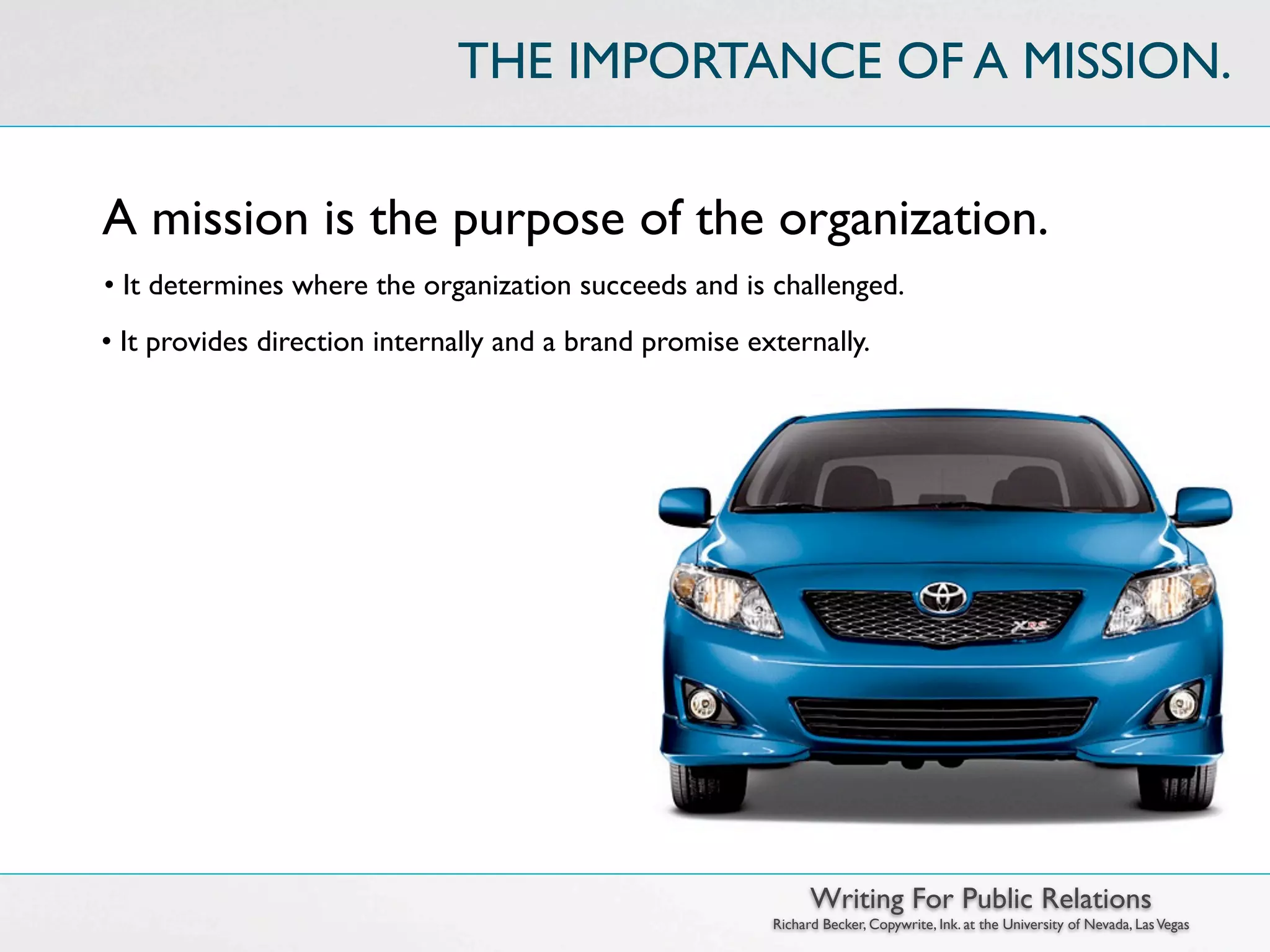 THE IMPORTANCE OF A MISSION.


A mission is the purpose of the organization.
• It determines where the organization succeeds and is challenged.
• It provides direction internally and a brand promise externally.




                                                               Writing For Public Relations
                                                         Richard Becker, Copywrite, Ink. at the University of Nevada, Las Vegas
 