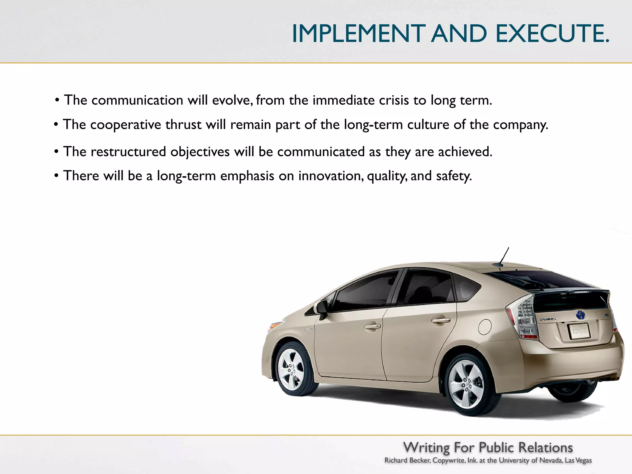 IMPLEMENT AND EXECUTE.

• The communication will evolve, from the immediate crisis to long term.
• The cooperative thrust will remain part of the long-term culture of the company.
• The restructured objectives will be communicated as they are achieved.
• There will be a long-term emphasis on innovation, quality, and safety.




                                                              Writing For Public Relations
                                                        Richard Becker, Copywrite, Ink. at the University of Nevada, Las Vegas
 