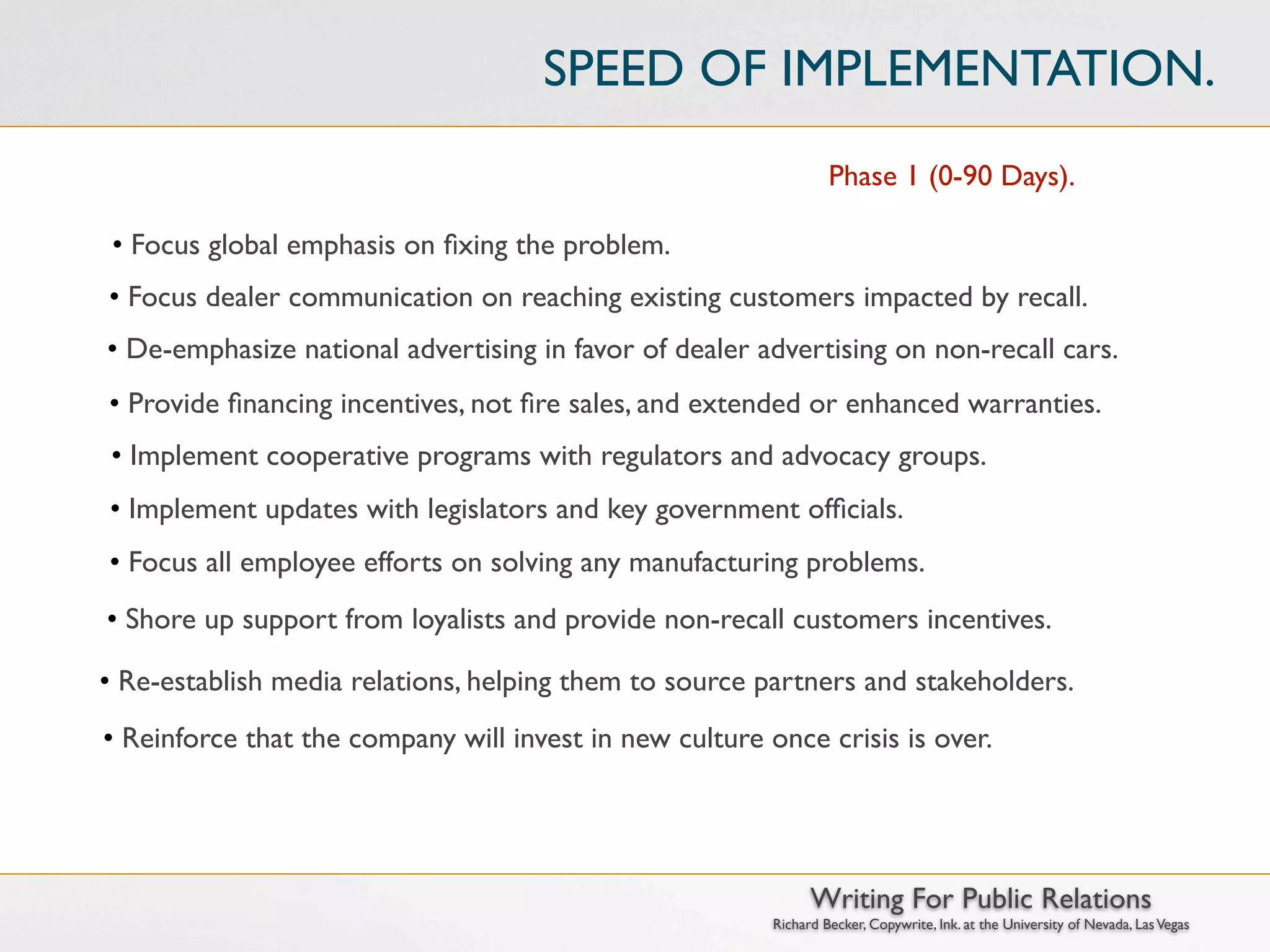 SPEED OF IMPLEMENTATION.
                                                                  Phase 1 (0-90 Days).

 • Focus global emphasis on ﬁxing the problem.
• Focus dealer communication on reaching existing customers impacted by recall.
• De-emphasize national advertising in favor of dealer advertising on non-recall cars.
• Provide ﬁnancing incentives, not ﬁre sales, and extended or enhanced warranties.
• Implement cooperative programs with regulators and advocacy groups.
• Implement updates with legislators and key government ofﬁcials.
• Focus all employee efforts on solving any manufacturing problems.
• Shore up support from loyalists and provide non-recall customers incentives.

• Re-establish media relations, helping them to source partners and stakeholders.
• Reinforce that the company will invest in new culture once crisis is over.




                                                               Writing For Public Relations
                                                         Richard Becker, Copywrite, Ink. at the University of Nevada, Las Vegas
 