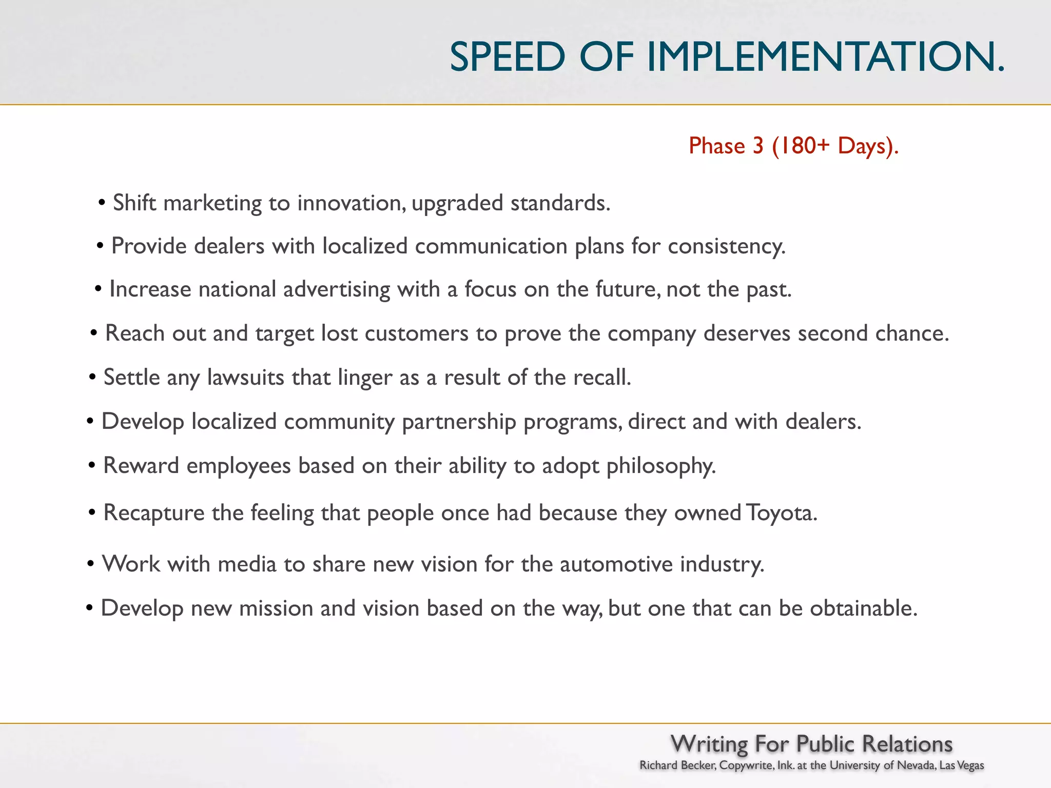 SPEED OF IMPLEMENTATION.
                                                                        Phase 3 (180+ Days).

 • Shift marketing to innovation, upgraded standards.
 • Provide dealers with localized communication plans for consistency.
• Increase national advertising with a focus on the future, not the past.
• Reach out and target lost customers to prove the company deserves second chance.
• Settle any lawsuits that linger as a result of the recall.
• Develop localized community partnership programs, direct and with dealers.
• Reward employees based on their ability to adopt philosophy.
• Recapture the feeling that people once had because they owned Toyota.

• Work with media to share new vision for the automotive industry.
• Develop new mission and vision based on the way, but one that can be obtainable.




                                                                     Writing For Public Relations
                                                               Richard Becker, Copywrite, Ink. at the University of Nevada, Las Vegas
 