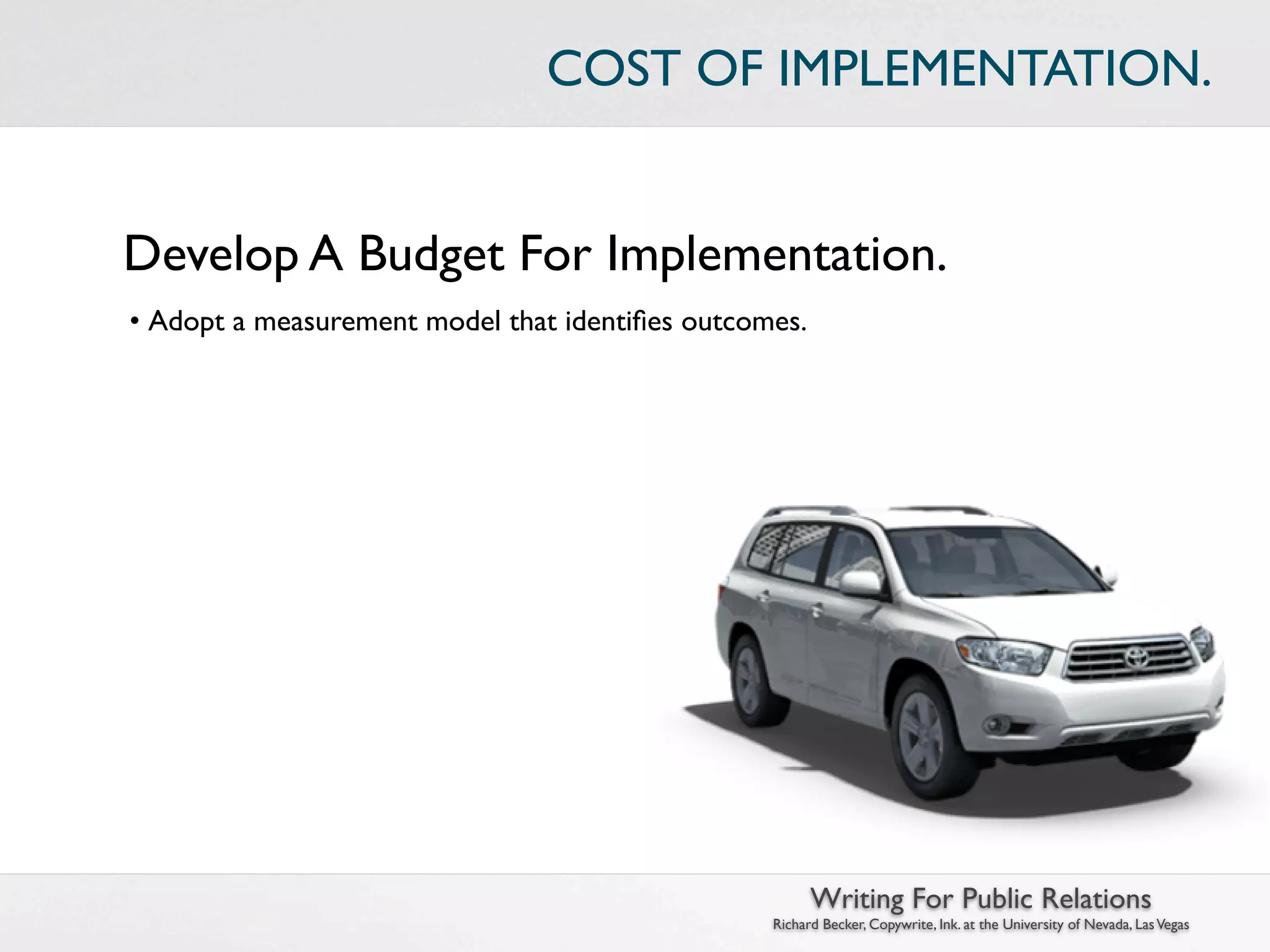 COST OF IMPLEMENTATION.


Develop A Budget For Implementation.
• Adopt a measurement model that identiﬁes outcomes.




                                                       Writing For Public Relations
                                                 Richard Becker, Copywrite, Ink. at the University of Nevada, Las Vegas
 