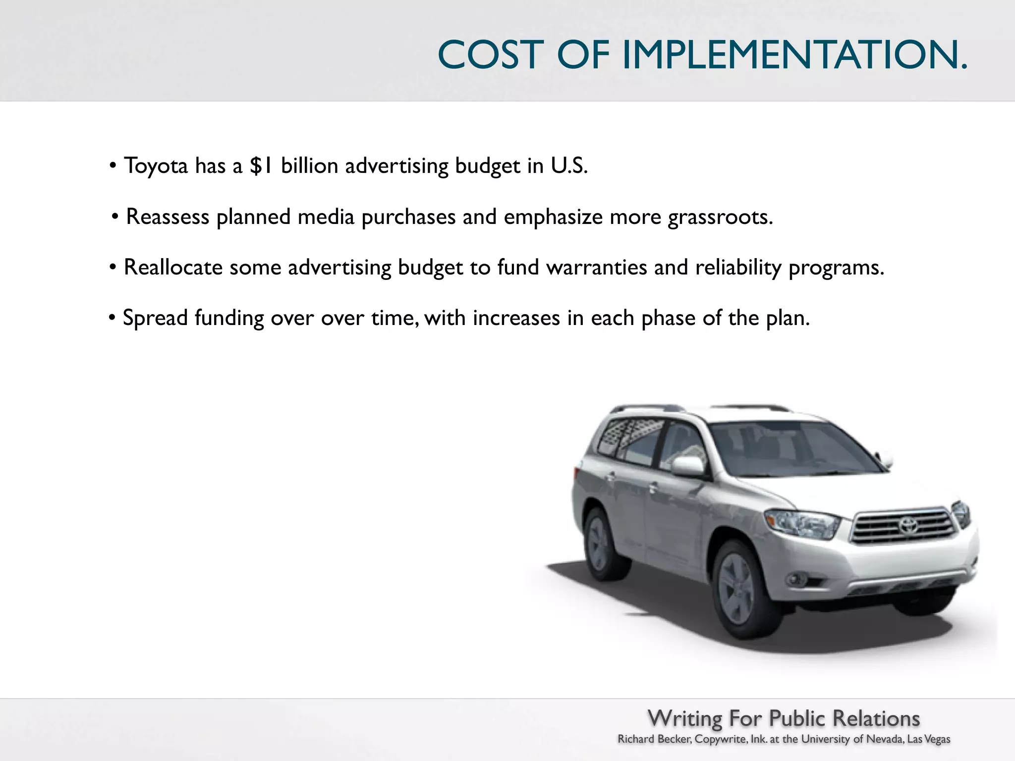 COST OF IMPLEMENTATION.

• Toyota has a $1 billion advertising budget in U.S.

• Reassess planned media purchases and emphasize more grassroots.

• Reallocate some advertising budget to fund warranties and reliability programs.

• Spread funding over over time, with increases in each phase of the plan.




                                                             Writing For Public Relations
                                                       Richard Becker, Copywrite, Ink. at the University of Nevada, Las Vegas
 