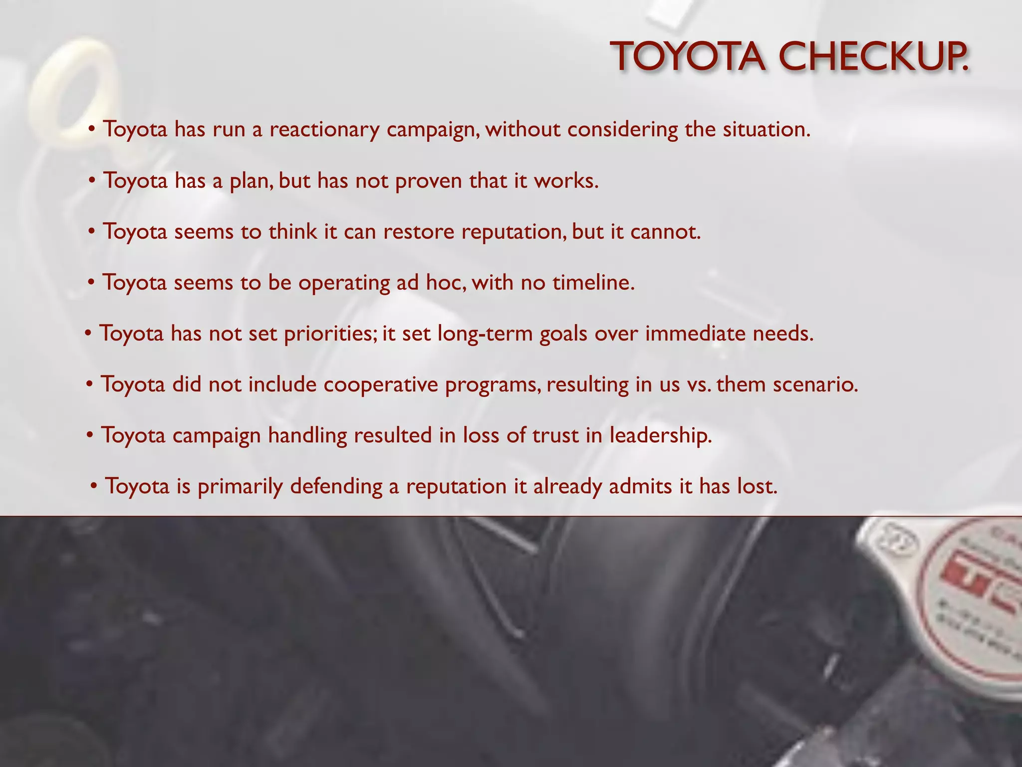 TOYOTA CHECKUP.
• Toyota has run a reactionary campaign, without considering the situation.

• Toyota has a plan, but has not proven that it works.

• Toyota seems to think it can restore reputation, but it cannot.

• Toyota seems to be operating ad hoc, with no timeline.

• Toyota has not set priorities; it set long-term goals over immediate needs.

• Toyota did not include cooperative programs, resulting in us vs. them scenario.

• Toyota campaign handling resulted in loss of trust in leadership.

• Toyota is primarily defending a reputation it already admits it has lost.
 