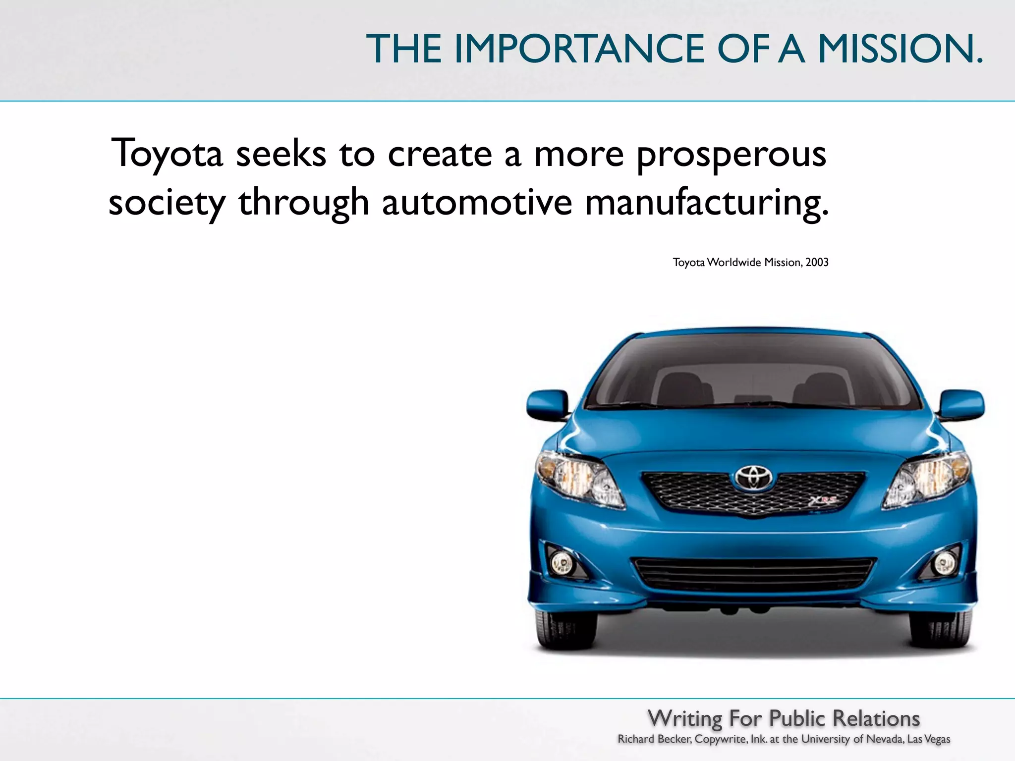THE IMPORTANCE OF A MISSION.

Toyota seeks to create a more prosperous
society through automotive manufacturing.
                                       Toyota Worldwide Mission, 2003




                                  Writing For Public Relations
                            Richard Becker, Copywrite, Ink. at the University of Nevada, Las Vegas
 