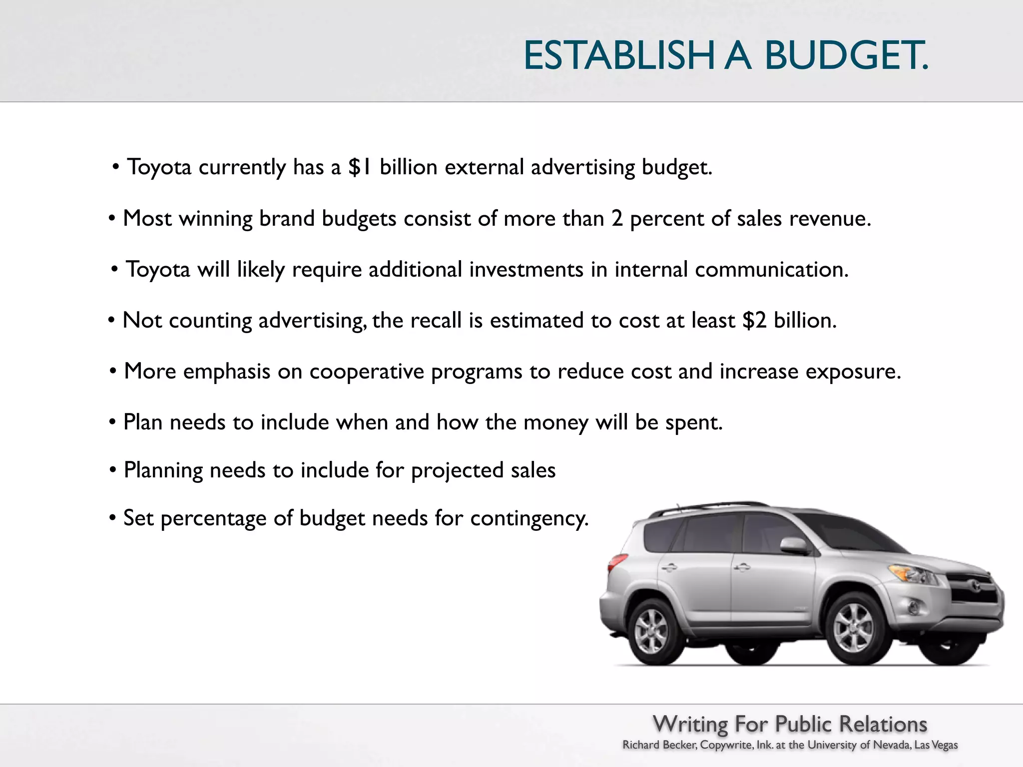 ESTABLISH A BUDGET.

• Toyota currently has a $1 billion external advertising budget.

• Most winning brand budgets consist of more than 2 percent of sales revenue.

• Toyota will likely require additional investments in internal communication.

• Not counting advertising, the recall is estimated to cost at least $2 billion.

• More emphasis on cooperative programs to reduce cost and increase exposure.

• Plan needs to include when and how the money will be spent.

• Planning needs to include for projected sales losses.

• Set percentage of budget needs for contingency.




                                                              Writing For Public Relations
                                                        Richard Becker, Copywrite, Ink. at the University of Nevada, Las Vegas
 