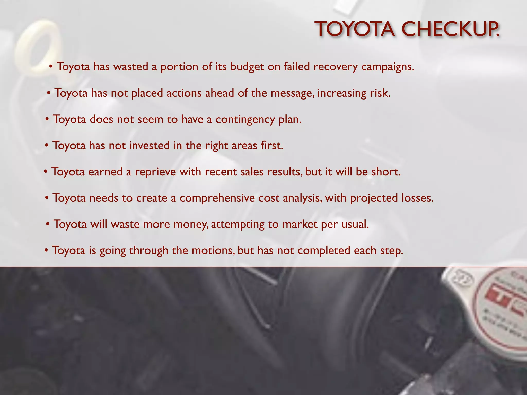 TOYOTA CHECKUP.
 • Toyota has wasted a portion of its budget on failed recovery campaigns.

• Toyota has not placed actions ahead of the message, increasing risk.

• Toyota does not seem to have a contingency plan.

• Toyota has not invested in the right areas ﬁrst.

• Toyota earned a reprieve with recent sales results, but it will be short.

• Toyota needs to create a comprehensive cost analysis, with projected losses.

• Toyota will waste more money, attempting to market per usual.

• Toyota is going through the motions, but has not completed each step.
 