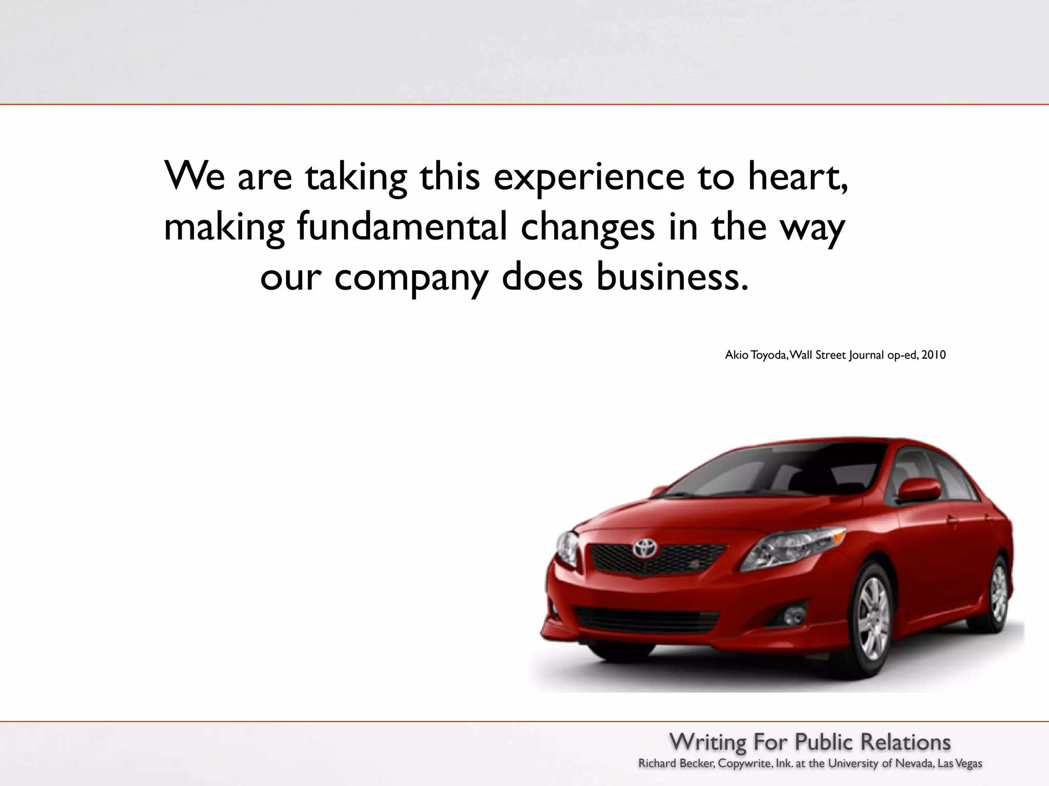 We are taking this experience to heart,
making fundamental changes in the way
     our company does business.
                                            Akio Toyoda, Wall Street Journal op-ed, 2010




                                 Writing For Public Relations
                           Richard Becker, Copywrite, Ink. at the University of Nevada, Las Vegas
 