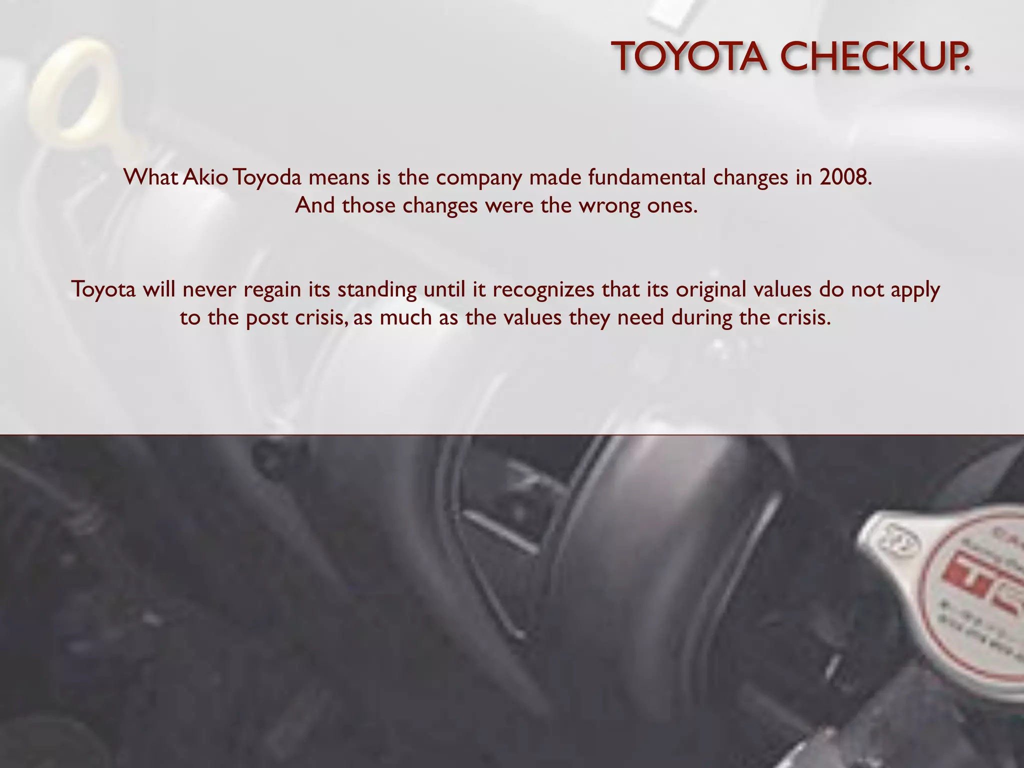 TOYOTA CHECKUP.

     What Akio Toyoda means is the company made fundamental changes in 2008.
                    And those changes were the wrong ones.


Toyota will never regain its standing until it recognizes that its original values do not apply
            to the post crisis, as much as the values they need during the crisis.
 