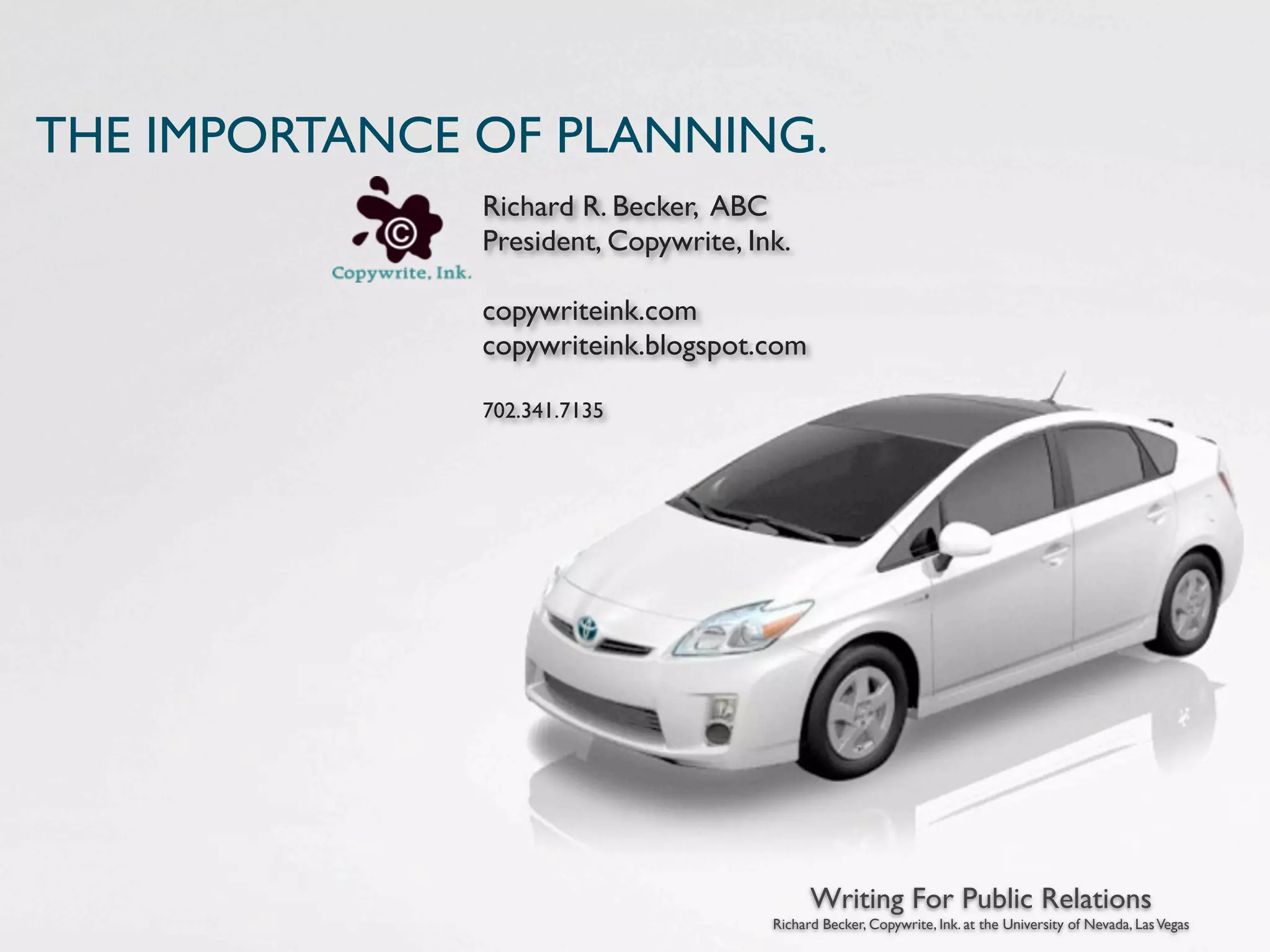 THE IMPORTANCE OF PLANNING.
               Richard R. Becker, ABC
               President, Copywrite, Ink.

               copywriteink.com
               copywriteink.blogspot.com

               702.341.7135




                                             Writing For Public Relations
                                       Richard Becker, Copywrite, Ink. at the University of Nevada, Las Vegas
 