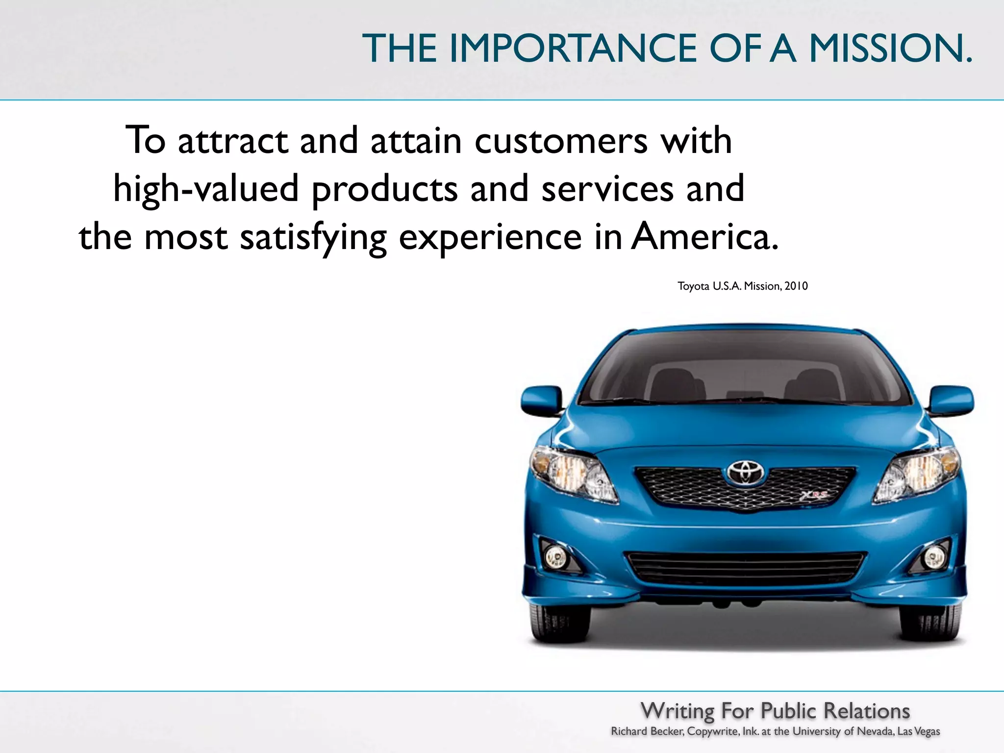 THE IMPORTANCE OF A MISSION.

   To attract and attain customers with
  high-valued products and services and
the most satisfying experience in America.
                                             Toyota U.S.A. Mission, 2010




                                     Writing For Public Relations
                               Richard Becker, Copywrite, Ink. at the University of Nevada, Las Vegas
 