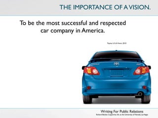 THE IMPORTANCE OF A VISION.

To be the most successful and respected
        car company in America.
                                          Toyota U.S.A.Vision, 2010




                                  Writing For Public Relations
                            Richard Becker, Copywrite, Ink. at the University of Nevada, Las Vegas
 