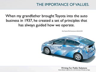 THE IMPORTANCE OF VALUES.

When my grandfather brought Toyota into the auto
business in 1937, he created a set of principles that
        has always guided how we operate.
                                         Akio Toyoda, Wall Street Journal Op-Ed, 2010




                                        Writing For Public Relations
                                  Richard Becker, Copywrite, Ink. at the University of Nevada, Las Vegas
 