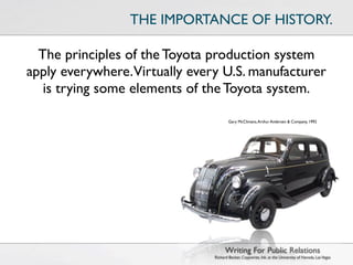 THE IMPORTANCE OF HISTORY.

  The principles of the Toyota production system
apply everywhere.Virtually every U.S. manufacturer
   is trying some elements of the Toyota system.

                                       Gary McClimans, Arthur Andersen & Company, 1992




                                     Writing For Public Relations
                               Richard Becker, Copywrite, Ink. at the University of Nevada, Las Vegas
 