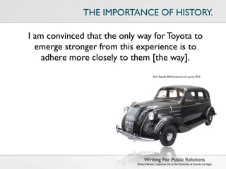 THE IMPORTANCE OF HISTORY.

I am convinced that the only way for Toyota to
  emerge stronger from this experience is to
    adhere more closely to them [the way].
                                          Akio Toyoda, Wall Street Journal op-ed, 2010




                                  Writing For Public Relations
                            Richard Becker, Copywrite, Ink. at the University of Nevada, Las Vegas
 