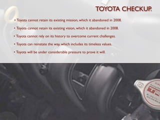 TOYOTA CHECKUP.
• Toyota cannot retain its existing mission, which it abandoned in 2008.

• Toyota cannot retain its existing vision, which it abandoned in 2008.

• Toyota cannot rely on its history to overcome current challenges.

• Toyota can reinstate the way, which includes its timeless values.

• Toyota will be under considerable pressure to prove it will.
 