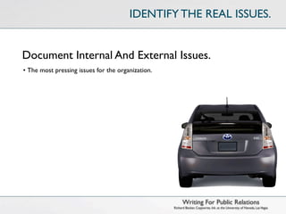 IDENTIFY THE REAL ISSUES.


Document Internal And External Issues.
• The most pressing issues for the organization.




                                                         Writing For Public Relations
                                                   Richard Becker, Copywrite, Ink. at the University of Nevada, Las Vegas
 