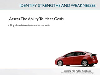 IDENTIFY STRENGTHS AND WEAKNESSES.


Assess The Ability To Meet Goals.
• All goals and objectives must be reachable.




                                                      Writing For Public Relations
                                                Richard Becker, Copywrite, Ink. at the University of Nevada, Las Vegas
 