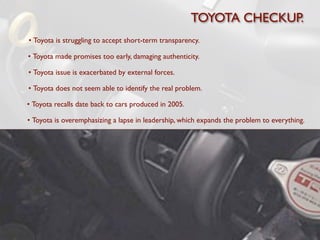 TOYOTA CHECKUP.
• Toyota is struggling to accept short-term transparency.

• Toyota made promises too early, damaging authenticity.

• Toyota issue is exacerbated by external forces.

• Toyota does not seem able to identify the real problem.

• Toyota recalls date back to cars produced in 2005.

• Toyota is overemphasizing a lapse in leadership, which expands the problem to everything.
 