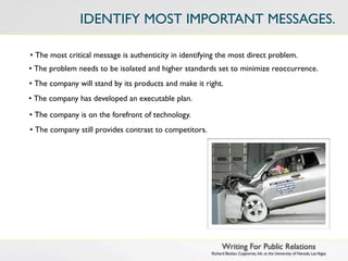 IDENTIFY MOST IMPORTANT MESSAGES.

• The most critical message is authenticity in identifying the most direct problem.
• The problem needs to be isolated and higher standards set to minimize reoccurrence.
• The company will stand by its products and make it right.
• The company has developed an executable plan.

• The company is on the forefront of technology.
• The company still provides contrast to competitors.




                                                              Writing For Public Relations
                                                        Richard Becker, Copywrite, Ink. at the University of Nevada, Las Vegas
 