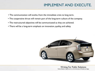 IMPLEMENT AND EXECUTE.

• The communication will evolve, from the immediate crisis to long term.
• The cooperative thrust will remain part of the long-term culture of the company.
• The restructured objectives will be communicated as they are achieved.
• There will be a long-term emphasis on innovation, quality, and safety.




                                                              Writing For Public Relations
                                                        Richard Becker, Copywrite, Ink. at the University of Nevada, Las Vegas
 