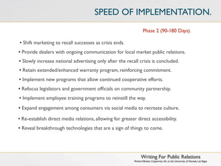 SPEED OF IMPLEMENTATION.
                                                                   Phase 2 (90-180 Days).

• Shift marketing to recall successes as crisis ends.
• Provide dealers with ongoing communication for local market public relations.
• Slowly increase national advertising only after the recall crisis is concluded.
• Retain extended/enhanced warranty program, reinforcing commitment.
• Implement new programs that allow continued cooperative efforts.
• Refocus legislators and government ofﬁcials on community partnership.
• Implement employee training programs to reinstill the way.
• Expand engagement among consumers via social media to recreate culture.

• Re-establish direct media relations, allowing for greater direct accessibility.
• Reveal breakthrough technologies that are a sign of things to come.




                                                                 Writing For Public Relations
                                                           Richard Becker, Copywrite, Ink. at the University of Nevada, Las Vegas
 