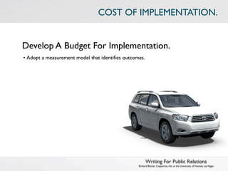 COST OF IMPLEMENTATION.


Develop A Budget For Implementation.
• Adopt a measurement model that identiﬁes outcomes.




                                                       Writing For Public Relations
                                                 Richard Becker, Copywrite, Ink. at the University of Nevada, Las Vegas
 