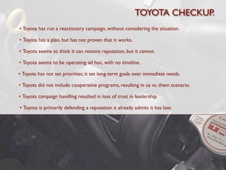 TOYOTA CHECKUP.
• Toyota has run a reactionary campaign, without considering the situation.

• Toyota has a plan, but has not proven that it works.

• Toyota seems to think it can restore reputation, but it cannot.

• Toyota seems to be operating ad hoc, with no timeline.

• Toyota has not set priorities; it set long-term goals over immediate needs.

• Toyota did not include cooperative programs, resulting in us vs. them scenario.

• Toyota campaign handling resulted in loss of trust in leadership.

• Toyota is primarily defending a reputation it already admits it has lost.
 