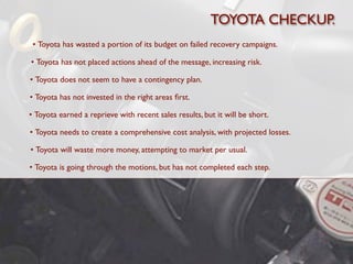 TOYOTA CHECKUP.
 • Toyota has wasted a portion of its budget on failed recovery campaigns.

• Toyota has not placed actions ahead of the message, increasing risk.

• Toyota does not seem to have a contingency plan.

• Toyota has not invested in the right areas ﬁrst.

• Toyota earned a reprieve with recent sales results, but it will be short.

• Toyota needs to create a comprehensive cost analysis, with projected losses.

• Toyota will waste more money, attempting to market per usual.

• Toyota is going through the motions, but has not completed each step.
 