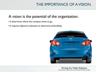 THE IMPORTANCE OF A VISION.


A vision is the potential of the organization.
• It determines where the company wants to go.
• It requires objective evaluation to determine achievability.




                                                               Writing For Public Relations
                                                         Richard Becker, Copywrite, Ink. at the University of Nevada, Las Vegas
 