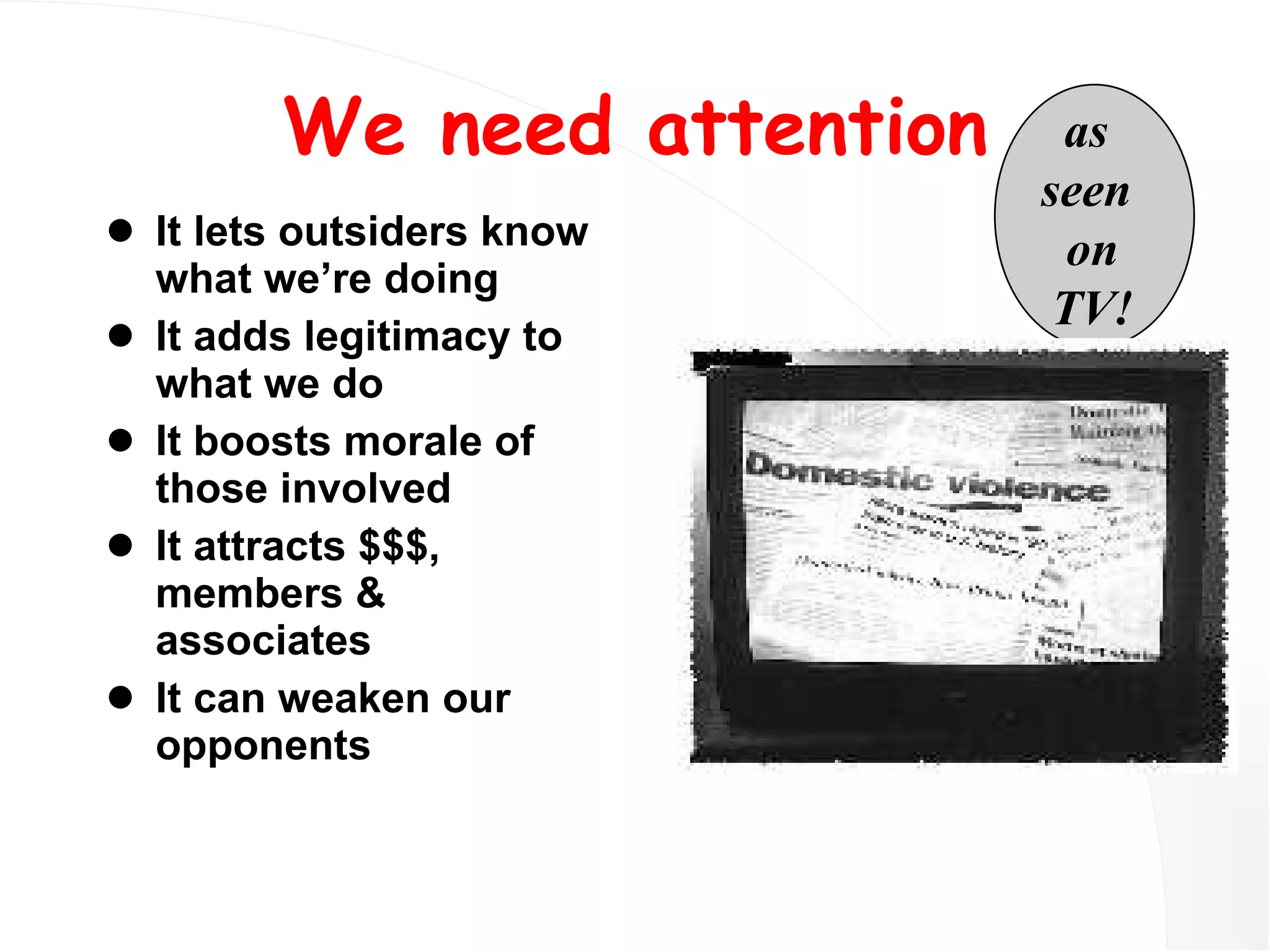 We need attention It lets outsiders know what we’re doing It adds legitimacy to what we do It boosts morale of those involved It attracts $$$, members & associates It can weaken our opponents as  seen  on TV! 