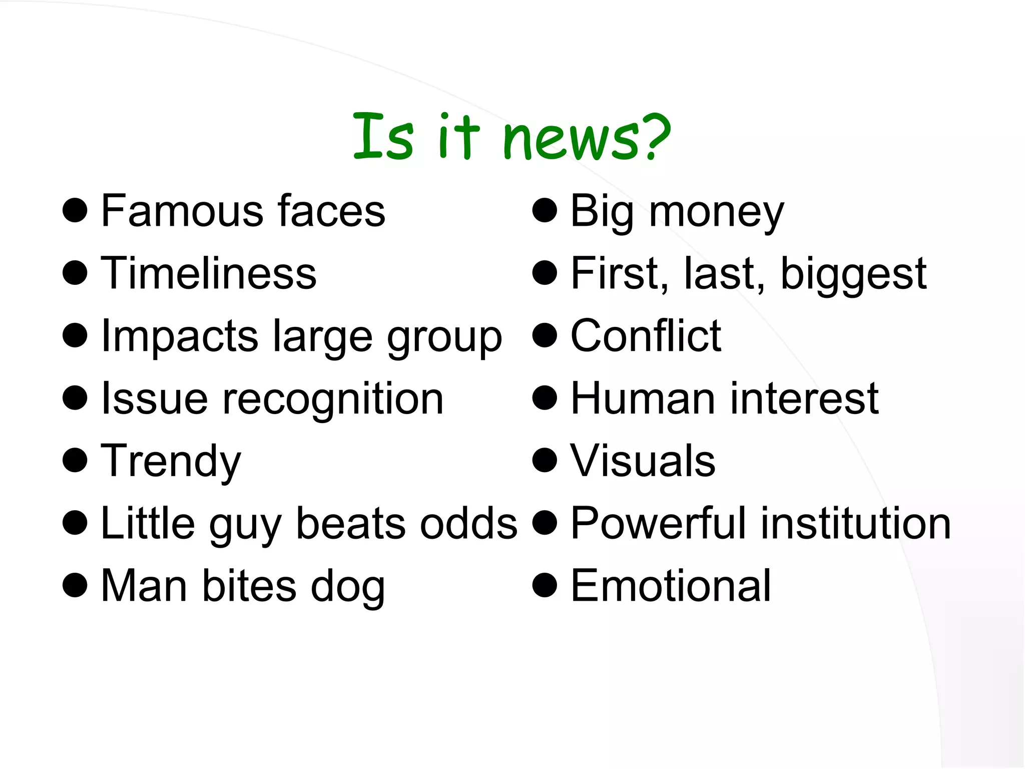 Is it news? Famous faces Timeliness Impacts large group Issue recognition Trendy Little guy beats odds Man bites dog Big money First, last, biggest Conflict Human interest Visuals Powerful institution Emotional 