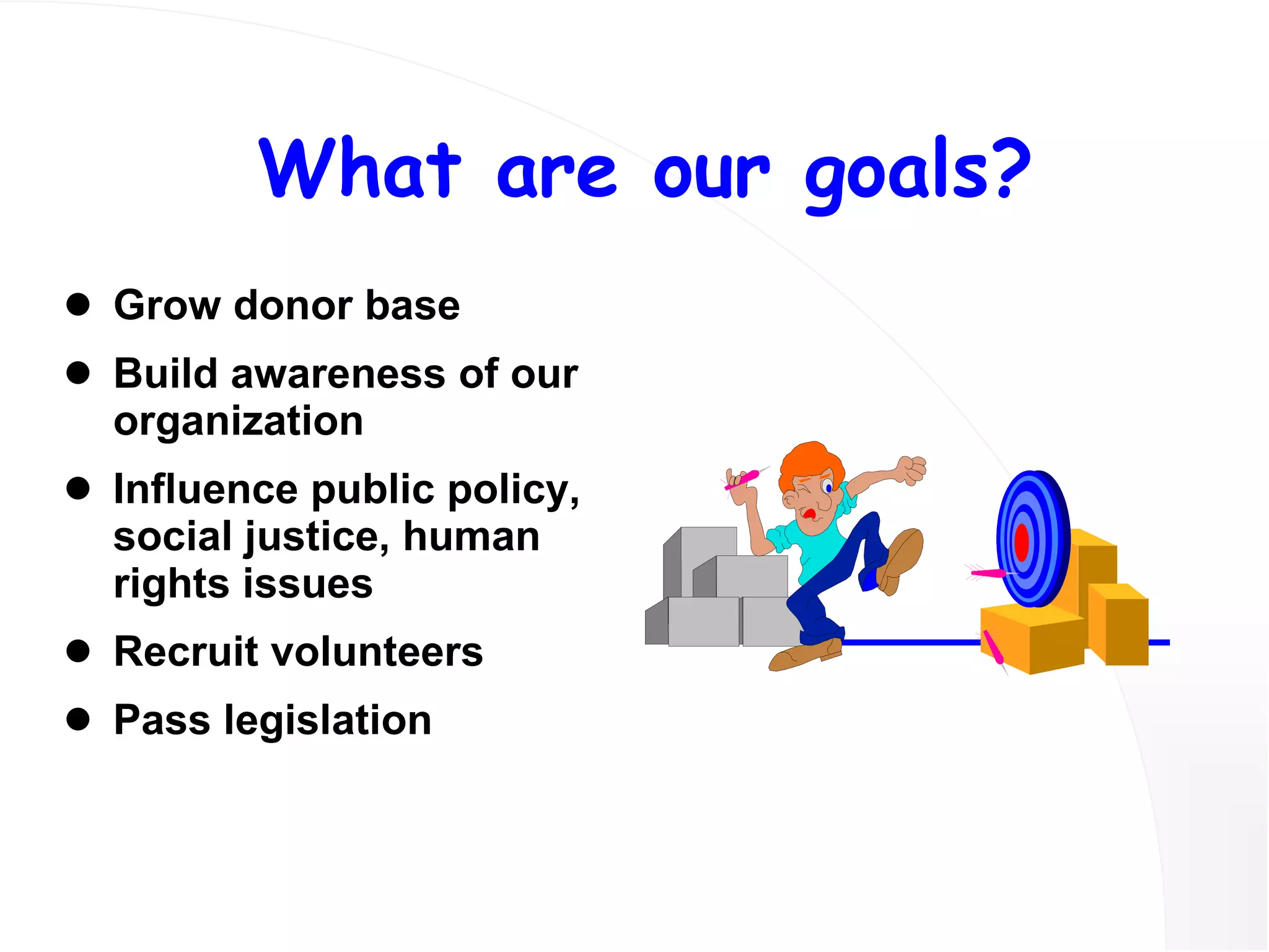 What are our goals? Grow donor base Build awareness of our organization Influence public policy, social justice, human rights issues Recruit volunteers Pass legislation 