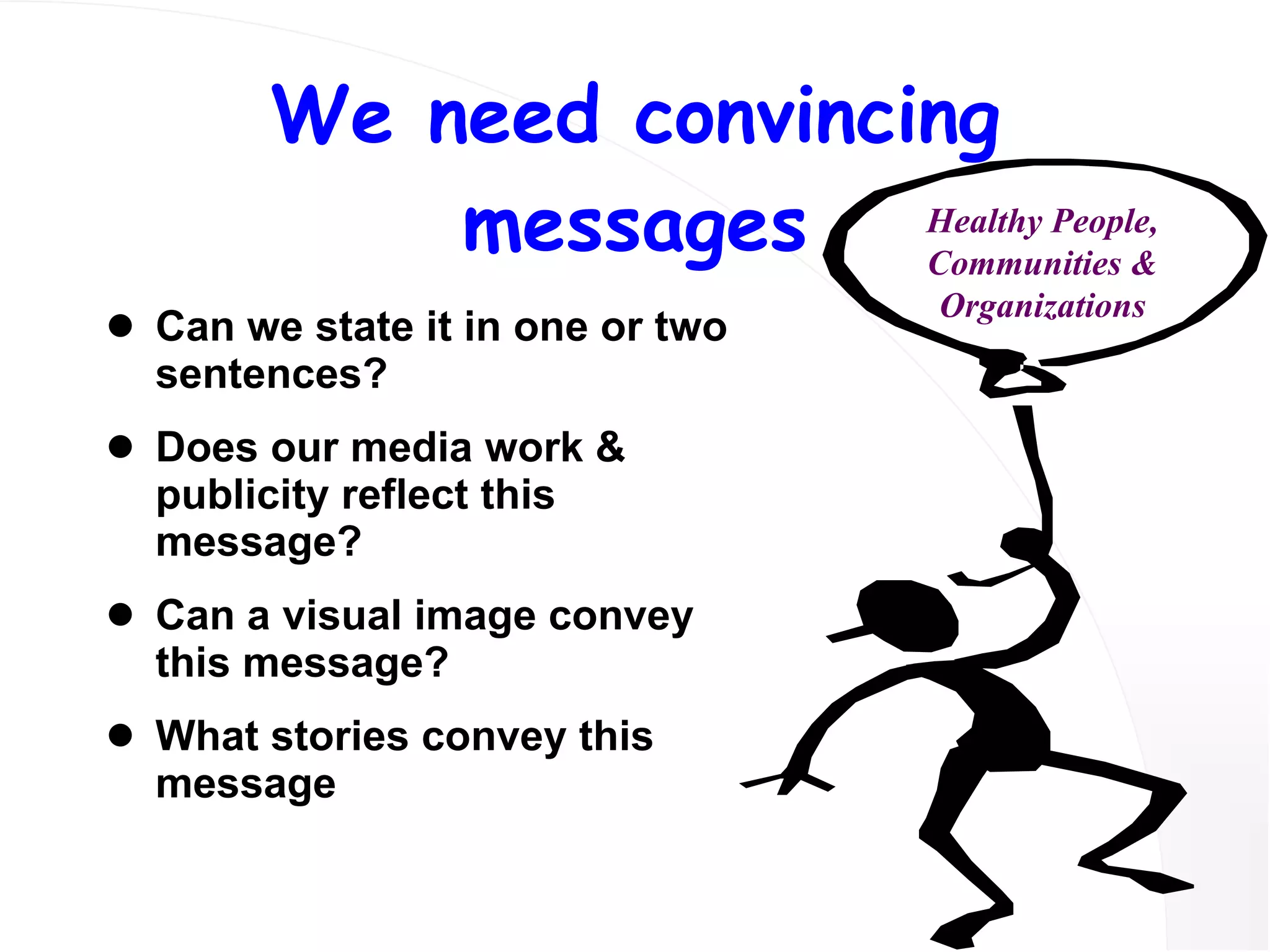 We need convincing messages Can we state it in one or two sentences? Does our media work & publicity reflect this message? Can a visual image convey this message? What stories convey this message Healthy People, Communities & Organizations 