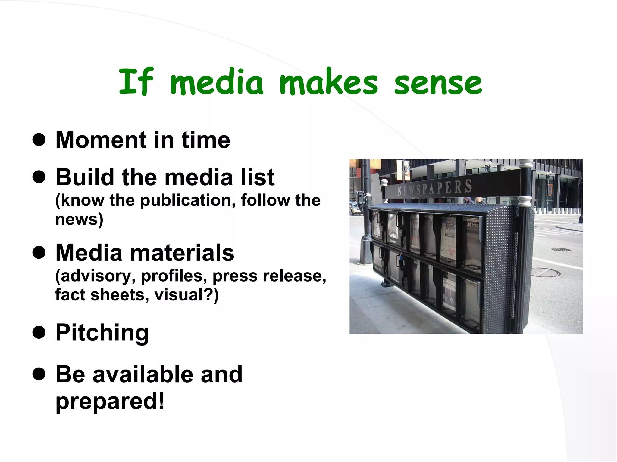 If media makes sense Moment in time Build the media list  (know the publication, follow the news) Media materials  (advisory, profiles, press release, fact sheets, visual?) Pitching Be available and prepared! 