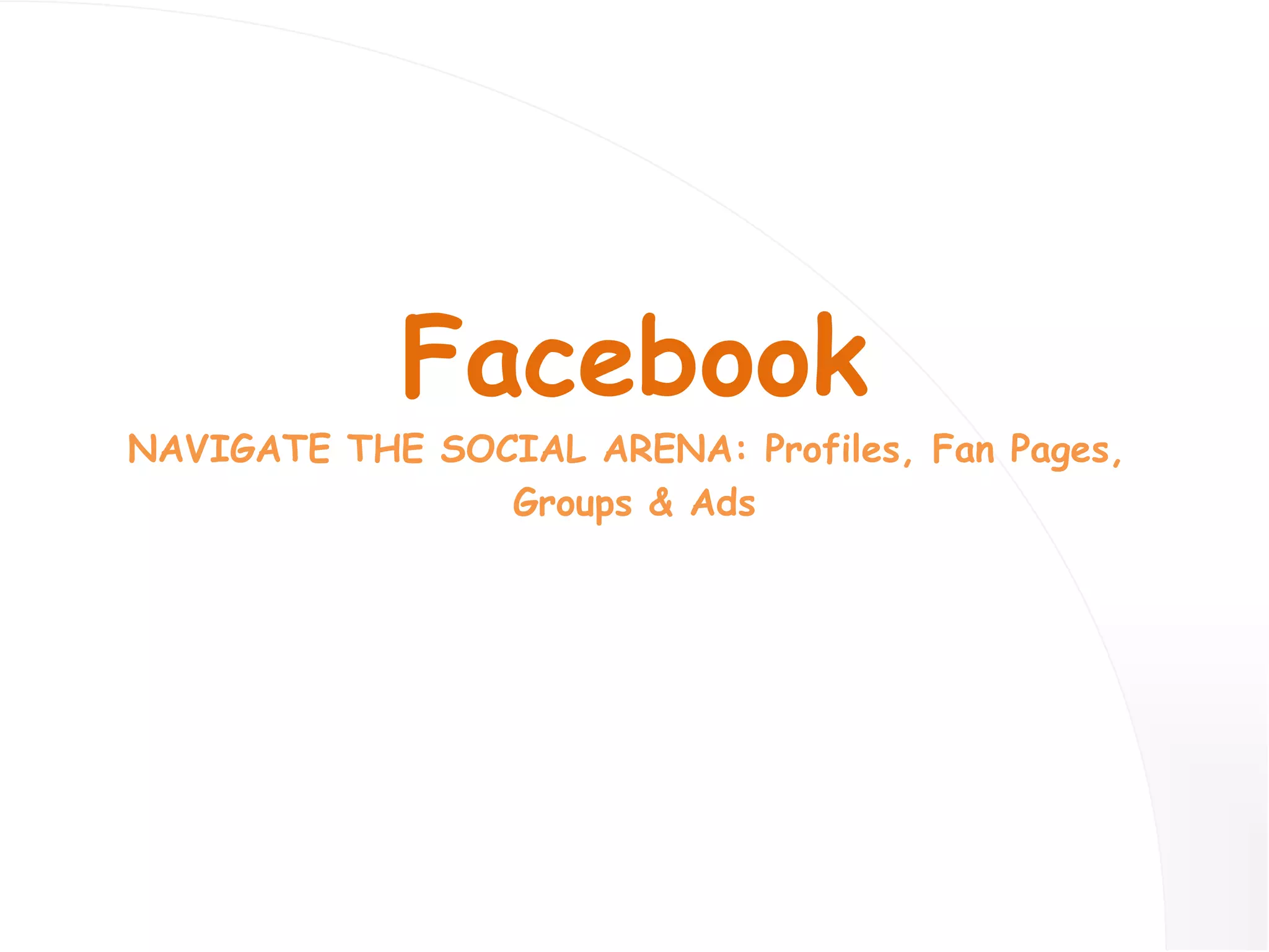 Facebook NAVIGATE THE SOCIAL ARENA: Profiles, Fan Pages,  Groups & Ads 